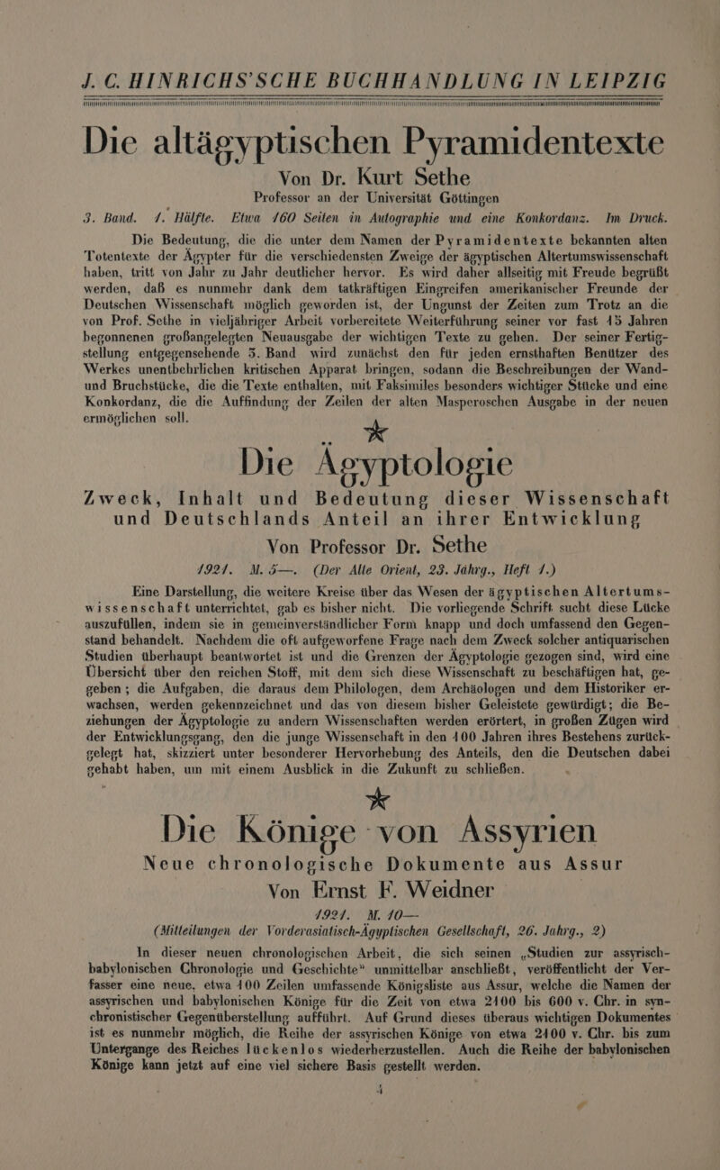 oOo cc EEE erences weprrciomnreesasaeemras So MII Te MIMMM Nc MT VEEL MMMM OM ME Die altaégyptischen Pyramidentexte Von Dr. Kurt Sethe Professor an der Universitat Géttingen 3. Band. 7. Halfte. Etwa 760 Seiten in Autographie und eine Konkordanz. Im Druck. Die Bedeutung, die die unter dem Namen der Pyramidentexte bekannten alten Totentexte der Agypter fiir die yerschiedensten Zweige der agyptischen Altertumswissenschaft haben, trité von Jahr zu Jahr deutlicher hervor. Es wird daher allseitig mit Freude begriifit werden, dafs es nunmehr dank dem tatkraftigen Eingreifen amerikanischer Freunde der Deutschen Wissenschaft miglich geworden ist, der Ungunst der Zeiten zum Trotz an die von Prof. Sethe in vieljahriger Arbeit vorbereitete Weiterfiihrung seiner vor fast 45 Jahren begonnenen groBangelegten Neuausgabe der wichtigen Texte zu gehen. Der seiner Fertig- stellung entgegensehende 5. Band wird zunichst den fiir jeden ernsthaften Beniitzer des Werkes unentbehrlichen kritischen Apparat bringen, sodann die Beschreibungen der Wand- und Bruchstiicke, die die Texte enthalten, mit Faksimiles besonders wichtiger Stiicke und eine Konkordanz, die die Auffindung der Zeilen der alten Masperoschen Ausgabe in der neuen erméglichen soll. > 7 * * Die Agyptologie Zweck, Inhalt und Bedeutung dieser Wissenschaft und Deutschlands Anteil an ihrer Entwicklung Von Professor Dr. Sethe 1927. M.5—. (Der Alle Orient, 23. Jahrg., Heft 7.) Eine Darstellung, die weitere Kreise ttber das Wesen der igyptischen Altertums- wissenschaft unterrichtet, gab es bisher nicht. Die vorliegende Schrift. sucht diese Liicke auszufillen, indem sie in gemeinverstindlicher Form knapp und doch umfassend den Gegen- stand behandelt. Nachdem die oft aufgeworfene Frage nach dem Zweck solcher antiquarischen Studien tberhaupt beantwortet ist und die Grenzen der Agyptologie gezogen sind, wird cine Ubersicht ttber den reichen Stoff, mit dem sich diese Wissenschaft zu beschaftigen hat, ge- geben; die Aufgaben, die daraus dem Philologen, dem Archaologen und dem Historiker er- wachsen, werden gekennzeichnet und das yon diesem bisher Geleistete gewtirdigt; die Be- siehungen der Agyptologie zu andern Wissenschaften werden erdrtert, in grofen Zugen wird | der Entwicklungsgang, den die junge Wissenschaft in den 400 Jahren ihres Bestehens zuritck- selept hat, skizziert unter besonderer Hervorhebung des Anteils, den die Deutschen dabei sehabt haben, um mit einem Ausblick in die Zukunft zu schlieBen. Die Konige von Assyrien Neue chronologische Dokumente aus Assur Von Ernst F. Weidner 1924. M. 10— (Mitleilungen der Vorderasiatisch-Agyptischen Gesellschaft, 26. Jahrg., 2 In dieser neuen chronologischen Arbeit, die sich seinen ,Studien zur assyrisch- babylonischen Chronologie und Geschichte” unmittelbar anschlieBt, verdffentlicht der Ver- fasser eine neue, etwa 100 Zeilen umfassende Kénigsliste aus Assur, welche die Namen der assyrischen und babylonischen Konige fir die Zeit von etwa 2400 bis 600 y. Chr. in syn- chronistischer Gegenitberstellung aufftihrt. Auf Grund dieses tberaus wichtigen Dokumentes — ist es nunmebr méglich, die Reihe der assyrischen Kénige von etwa 2400 vy. Chr. bis zum Untergange des Reiches lickenlos wiederherzustellen. Auch die Reihe der babylonischen Konige kann jetzt auf eine viel sichere Basis gestellt werden. , <f