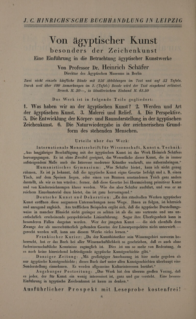 VUTEC Eee Cee eee EEE EEE EEE ee Von agyptischer Kunst besonders der Zeichenkunst Eine Einfiihrung in die Betrachtung agyptischer Kunstwerke Von Professor Dr. Hemrich Schafer Direktor des Agyptischen Museums in Berlin Zwei nicht einzeln kadufliche Binde mit 256 Abbildungen im Text und auf 53 Tafeln. Durch weit tiber 700 Anmerkungen im 2. (Tafel-) Bande wird der Text eingehend erliutert. Brosch. M. 3O—, in ktinstlerischem Einband M. 42.50 Das Werk ist in folgende Teile gegliedert: Was haben wir an der agyptischen Kunst? 2. Werden und Art der agyptischen Kunst. 3. Malerei und Relief. 4. Die Perspektive. 0. Die Entwicklung der Kérper- und Raumdarstellung in der agyptischen Zeichenkunst. 6. Die Naturwiedergabe in der zeichnerischen Grund- form des stehenden Menschen. Urteile tiber das Werk: Internationale Monatsschrift fir Wissenschaft, Kunst u. Technik: »Aus langjihriger Beschaftigung mit der agyptischen Kunst ist das Werk Heinrich Schifers. hervorgegangen. Es ist ohne Zweifel gecignet, das Wesentliche dieser Kunst, die in immer aufsteigendem Mafe auch das Interesse moderner Kistler wachruft, uns niherzubringen.” Humanistisches Gymnasium: ,Was Schafer bietet, kann ich nicht genug rihmen, Es ist ja bekannt, daB die agyptische Kunst eigne Gesetze befolgt und z. B. einen Tisch, auf dem Speisen liegen, oder einen yon Baiumen umstandenen Teich ganz anders darstellt, als wir es tun wiirden; ferner, daf diese Gesetze bei Heranziehung primitiver Kunst und von Kinderzeichnungen klarer werden. Wie das aber Schafer ausfithrt, und was er an reichem Einzelmaterial dazu bietet, das ist ganz hervorragend.” . Deutsche Kunst und Dekoration: ,Zu den ratselvollen Werken agyptischer Kunst eréffnen diese sorgsamen Untersuchungen neue Wege. Ihnen zu folgen, ist lehrreich und anregend zugleich. Aus trefflichen Beispielen ergibt sich, daB die agyptische Darstellungs- weise in mancher Hinsicht nicht geringer zu achten ist als die uns vertraute und uns un- entbehrlich erscheinende perspektivische Linienfihrung. Sogar ihre Uberlegenheit kann in besonderen Fallen dargetan werden. Wer der jiingsten Kunst — die sich ebenfalls dem Zwange der als unerschiitterlich geltenden Gesetze der Linearperspektive nicht unterwirft — gerecht werden will, kann aus diesem Werke vieles lernen.” Frinkischer Kurier: ,.Da der Kunsthistoriker sein Waertarebaee souverain be- herrscht, hat er das Buch bei aller Wissenschaftlichkeit so geschrieben, da es auch ohne fachwissenschaftliche Kenntnisse zuginglich ist. Dies ist um so mehr yon Bedeutung, da es noch keine hinreichend befriedigende agyptische Kunstgeschichte gibt.” Danziger Zeitung: .Mit groBziigiger Anschauung ist hier mehr gegeben als nur dgyptische Kunstgeschichte ; dieses Buch darf unter allen Kunstgeschichten tiberhaupt eine Sonderstellung ¢innebmen. Es werden allgemeine Kulturinteressen berihrt.” Augsburger Postzeitung: .Das Werk hat den tiberaus groBen Vorzug, daf es jeder, der fir Kunst ein wenig interessiert ist,. ganz und gar versteht. Eine bessere Einfihrung in agyptische Zeichenkunst ist kaum zu denken.” Ausfiihrlicher Prospekt mit Leseprobe kostenfre1! Mek