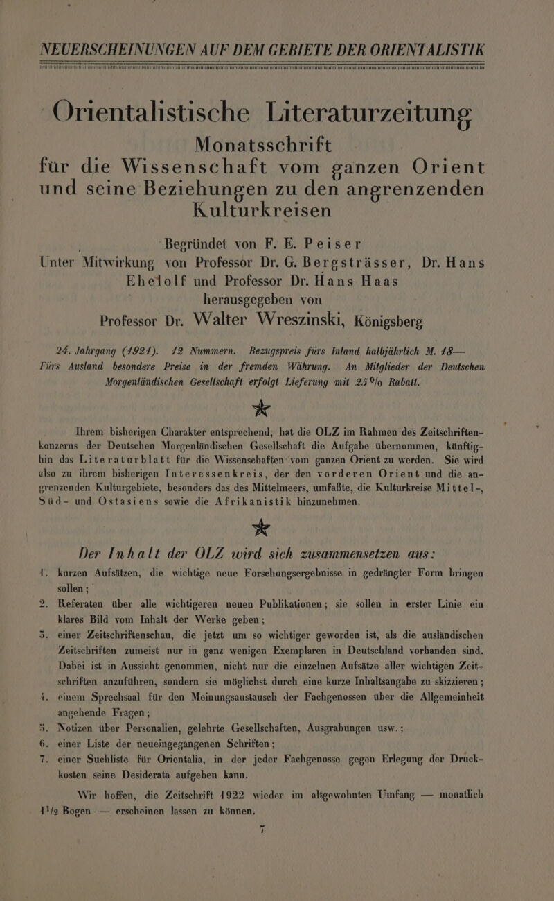 eee eee eee ee eee eee eee NY SN ST CUCU eee eee eee eee ~Orientalistische Literaturzertung Monatsschrift fur die Wissenschaft vom sanzen Orient und seine Beziehungen zu den angrenzenden Kulturkreisen | Begriindet von F. E. Peiser Unter Mitwirkung von Professor Dr. G. Bergstrisser, Dr. Hans Ehelolf und Professor Dr. Hans Haas herausgegeben von Professor Dr. Walter Wreszinski, Kénigsberg 24, Jahrgang (1927). 72 Nummern. Bezugspreis fiirs Inland halbjahrlich M. 48— Furs Ausland besondere Preise in der fremden Wihrung. An Mitglieder der Deutschen Morgenlindischen Gesellschaft erfolgt Lieferung mit 25%o Rabatt. * Ihrem bisherigen Charakter entsprechend; hat die OLZ im Rahmen des Zeitschriften- konzerns der Deutschen Morgenlandischen Gesellschaft die Aufgabe tbernommen, kinftig- hin das Literatarblatt fur die Wissenschaften vom ganzen Orient zu werden. Sie wird also zu ihrem bisherigen Interessenkreis, der den vorderen Orient und die an- erenzenden Kulturgebiete, besonders das des Mittelmeers, umfafte, die Kulturkreise Mittel-, Siid- und Ostasiens sowie die Afrikanistik hinzunehmen. * Der Inhalt der OLZ wird sich zusammensetzen aus: 1. kurzen Aufsatzen, die wichtige neue Forschungsergebnisse in gedringter Form bringen sollen ; 2. Referaten iiber alle wichtigeren neuen Publikationen; sie sollen in erster Linie ein klares Bild vom Inhalt der Werke geben; einer Zeitschriftenschau, die jetzt um so wichtiger geworden ist, als die auslindischen ot ° Zeitschriften zumeist nur in ganz wenigen Exemplaren in Deutschland vorhanden sind. Dabei ist in Aussicht genommen, nicht nur die einzelnen Aufsatze aller wichtigen Zeit- schriften anzufiihren, sondern sie méglichst durch eine kurze Inhaltsangabe zu skizzieren ; 4, einem Sprechsaal fiir den Meinungsaustausch der Fachgenossen ther die Allgemeinheit angehende Fragen ; 5. Notizen ther Personalien, gelehrte Gesellschaften, Ausgrabungen usw. ; 6. einer Liste der neueingegangenen Schriften ; 7. einer Suchliste fir Orientalia, in der jeder Fachgenosse gegen Erlegung der Druck- kosten seine Desiderata aufgeben kann. Wir hoffen, die Zeitschrift 1922 wieder im altgewohnten Umfang — monatlich 41/3 Bogen — erscheinen lassen zu kénnen.