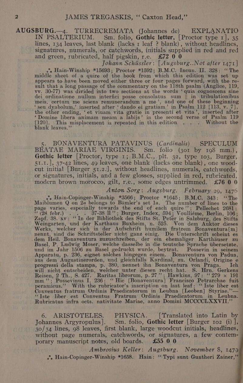 IN PSALTERIUM. Sm. folio, Gothic letter, [Proctor type 1], 35 lines, 134 leaves, last blank (lacks 1 leaf ? blank), without headlines, signatures, numerals, or catchwords, initials supplied in red and red and green, rubricated, half pigskin, r.e. £72 0 0 Johann Schiissler: [ Augsburg..Not after 1471 | x Hain-Winship *15693; Proctor *1592; B.M.C. Incun. If. 328: ‘‘ The middle sheet of a quire of the book from which this edition was set up appears to have been moved either three or four pages forward, with the re- sult that a long passage of the commentary on the 118th psalm (Anglice, 119, vv. 30-77) was divided into two sections at the words ‘ quia cognoscens sine dei ordinatione nullum interfici posse consolatus sum || in tribulationibus meis. certum me sciens remunerandum a me’, and one of these beginning ‘seu dyabolum,’ inserted after ‘dando ei gratiam’ in Psalm 112 [113, v. 7], the other ending, ‘et viuam vita gratie in presenti et vita’, inserted after ‘Domine libera animam meam a labijs’ in the second verse of Psalm 119 {120]. This misplacement is repeated in this edition . . . Without the blank leaves.”’ aa 5. BONAVENTURA PATAVINUS (Cardinalis) SPECULUM BEATAE MARIAE VIRGINIS. Sm. folio (301 by 198 mm.), Gothic letter [Proctor, type 1; B.M.C., plt. 32, type 103, Burger, 51.1. |, 37-42 lines, 49 leaves, one blank (lacks one blank) , one wood- cut initial [Burger 51.2.], without headlines, numerals, catchwords, or signatures, initials, and a few glosses, supplied in red, rubricated, modern brown morocco, gilt, r.e., some edges untrimmed. £76 0 0 Anton Sorg: Augsburg. February 29, 1476 ‘ss Hain-Copinger-Winship *3566; Proctor *1645; B.M.C. 348: ‘‘The Maiblumen Q on 2a belongs to Bamler’s set la. The number of lines to the age varies, especially towards the end of each quire’’; Pellechet 2681: “(28 febr.) . . . 37-38 Il’’; Burger, Index, 594; Voulliéme, Berlin, 106; Zapf. 38. xv: ‘‘In der Bibliothek des Stifts St. Peter in Salzburg, des Stifts Weingarten, und der Karthaus Buxheim, n. 525. Von dem Auktor dieses Werks, welcher sich in der Aufschrift humilem fratrem Bonaventura[m ] nennt, sind die Schriftsteller nicht ganz einig. Die Unterschrift scheint es .dem Heil. Bonaventura zuzuschreiben, der ein ehemaliger Karthauser zu Basel, P. Ludwig Moser, welche dasselbe in die teutsche Sprache iibersetzte, und im Jahr 1506 zu Basel gedruckt wurde, beytrat. Possevin in seinem Apparatu, p. 236, eignet solches hingegen einem. Bonaventura von Padua, aus dem Augustinerorden, und gleichfalls Kardinal, zu. Orlandi, Origine e progressi della stampa, p. 380, nennet ihn Bonaventura von Praga. Ich will nicht entscheiden, welcher unter diesen recht hat. §S. Hrn. Gerkens —— ) oa peramicus.’? With the rubricator’s inscription on last leaf: ‘‘Iste liber est ‘““Tste liber est Conventus Fratrum Ordinis Praedicatorum in Leubna. Rubricatus infra octs. nativitate Mariae, anno Domini MCCCCLXXVII.’’ 6. ARISTOTELES. PHYSICA. [Translated into Latin by without page numerals, catchwords, or signatures, a few contem- porary manuscript notes, old boards. £55 0 0 Ambrosius Keller: Augsburg. November 8, 1479 y*, Hain-Copinger-Winship *1658. Hain: ‘‘ Typi sunt Guntheri Zainer,’’