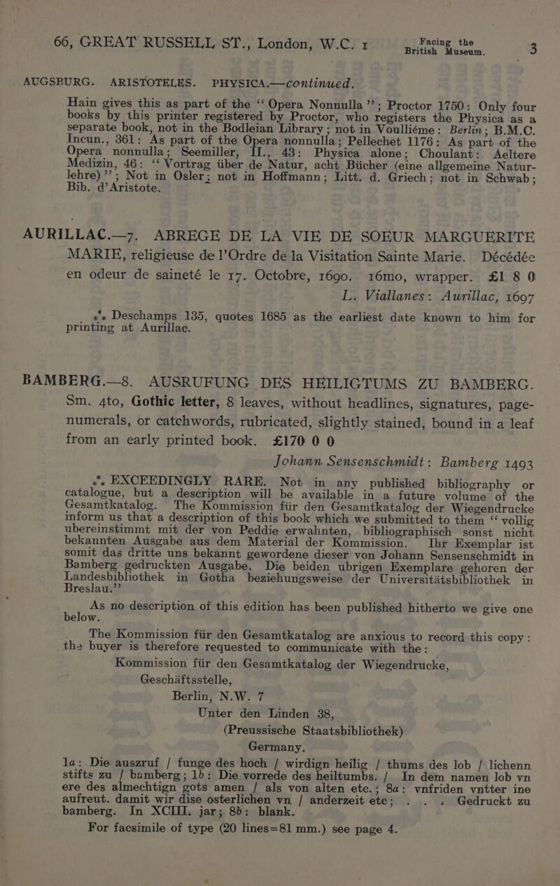 British Museum. AUGSBURG. ARISTOTELES. PHYSICA.—continued. Hain gives this as part of the ‘‘ Opera Nonnulla ’ *; Proctor 1750: Only four books by this printer registered by Proctor, who registers the Physica as a separate book, not in the Bodleian Library ; not in Voulliéme: Berlin; B.M.C. Incun., 361: As part of the Opera nonnulla ; Pellechet 1176: Ags part of the Opera nonnulla; Seemiller, fr. , 43: Physica alone; Choulant: Aeltere Medizin, 46: ‘‘ Vortrag iiber de Natur, acht Biicher (eine allgemeine Natur- lehre)’ ; Not in Osler; not in Hoffmann; Litt. d. Griech; not in Schwab ; Bib. d’Aristote. AURILLAC.—7. ABREGE DE LA VIE DE SOEUR MARGUERITE MARIE, religieuse de l’Ordre de la Visitation Sainte Marie. Décédée en odeur de saineté le 17. Octobre, 1690. 316mo, wrapper. £1 8 0 L. Viallanes: Aurillac, 1697 «+ Deschamps 135, quotes 1685 as the earliest date known to him for printing at Aurillac. BAMBERG.—8. AUSRUFUNG DES HEILIGITUMS ZU BAMBERG. Sm. 4to, Gothic letter, 8 leaves, without headlines, signatures, page- numerals, or catchwords, rubricated, slightly stained, bound in a leaf from an early printed book. £170 0 0 Johann Sensenschmidt: Bamberg 1493 «« EXCEEDINGLY RARE. Not in any published bibliography or catalogue, but a description will be available in a future volume of the Gesamtkatalog. The Kommission fiir den Gesamtkatalog der Wiegendrucke inform us that a description of this book which we submitted to them “ vollig ubereinstimmt mit der von Peddie erwahnten, bibliographisch sonst nicht bekannten Ausgabe aus dem Material der Kommission. Ihr Exemplar ist somit das dritte uns bekannt gewordene dieser von Johann Sensenschmidt in Bamberg gedruckten Ausgabe. Die beiden ubrigen Exemplare gehoren der Hei ae in Gotha beziehungsweise der Universitatsbibliothek in reslau. As no description of this edition has been published hitherto we give one below. The Kommission fiir den Gesamtkatalog are anxious to record this copy: the buyer is therefore requested to communicate with the: Kommission fiir den Gesamtkatalog der Wiegendrucke, Geschaftsstelle, Berlin, N.W. 7 Unter den Linden 38, (Preussische Staatsbibliothek) Germany. la: Die auszruf / funge des hoch / wirdign heilig / thums des lob / lichenn stifts zu / bamberg; 1b: Die vorrede des heiltumbs. / In dem namen lob vn ere des almechtign gots amen / als von alten etc.; 8a: vnfriden vntter ine aufreut. damit wir dise osterlichen vn / anderzeit etc; . . . Gedruckt zu bamberg. In XCIII. jar; 8b: blank. For facsimile of type (20 lines=81 mm.) see page 4.