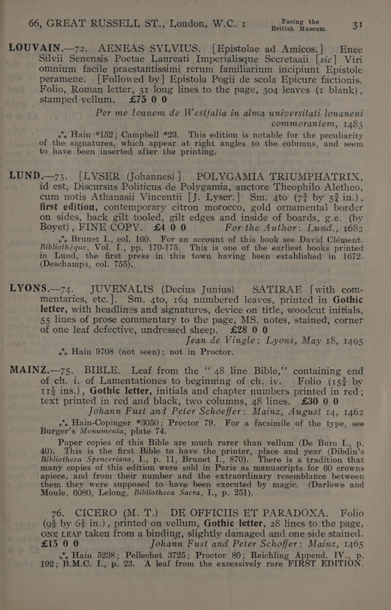 British Museum. LOUVAIN.—72. AENEAS SYLVIUS. [Epistolae ad Amicos.] Enee | Silvii Senensis Poetae Laureati Imperialisque Secretaaii [sic] Viri omnium facile praestantissimi rerum familiarium incipiunt Epistole peramene. [Followed by] Epistola Pogii de scola Epicure factionis. Folio, Roman letter, 31 long lines to the page, 304 leaves (1 blank), stamped vellum. £75 00. Per me loanem de Westfalia in alma universitati louanent commorantem, 1483 ¢'« Hain *152; Campbell *23. This edition is notable for the peculiarity of the signatures, which appear at right angles to the ealuns, and seem to have been inserted after the printing. . LUND.—73. (LYSER (Johannes) | POLYGAMIA TRIUMPHATRIX, id est, Discursus Politicus de Polygamia, auctore ‘I heophilo Aletheo, cum notis Athanasii Vincentii [J. Lyser. | Sm. 4to (72 by’ 52 in), first edition, contemporary citron morocco, gold ornamental border on sides, back gilt tooled, gilt edges and inside of boards, g.e. (by Beyst) , FINE COPY. £400 For the Author: Lund., 1682 +» Brunet I., col. 160. For an account of this book see David Clément. Bibliothéque, Vol. I., pp. 170-175. This is one of the earliest books printed in Lund, the first press in this town having been established in 1672. (Deschamps, col. 755). LYONS.—74. JUVENALIS (Decius Junius) SATIRAE [with com- mentaries, etc.]. Sm. 4to, 164 numbered leaves, printed in Gothic letter, with headlines and signatures, device on title, woodcut initials, 55 lines of prose commentary to the page, MS. notes, stained, corner of one leaf defective, undressed sheep. £28 0 0 Jean de Vingle: Lyons, May 18, 1495 «x Hain 9708 (not seen); not in Proctor. MAINZ.—75. BIBLE. Leaf from the ‘‘ 48 line Bible,’’? containing end of ch. i. of Lamentationes to beginning of ch. iv. Folio (152 by 11% ins.), Gothic letter, initials and chapter numbers printed in red; text printed in red and black, two columns, 48 lines. £30 0 0 Johann Fust and Peter Schoeffer: Mainz, August 14, 1462 +s Hain-Copinger *3050; Proctor 79. For a facsimile of the type, see Burger’s Munumenta, plate 74. Paper copies of this Bible are much rarer than vellum (De Bure I., p. 40). This is the first Bible to have the printer, place and year (Dibdin’ S Bibliotheca Spenceriana, I., p. 11, Brunet I., 870). There is a ‘tradition that many copies of this edition were sold in Paris as manuscripts for 60 crowns apiece, and from their number and the extraordinary resemblance between them they were supposed to have been executed by magic. (Darlowe and Moule, 6080, Lelong, Bibliotheca Sacra, I., p. 251). al ee (M. T.) DE OFFICIIS ET PARADOXA. Folio (93 by 63 in.), printed'on vellum, Gothic letter, 28 lines to the page, ONE ay taken from a binding, slightly damaged and one side stained. £15 0 0 Johann Fust and Peter Schoffer: Mainz, ae *, Hain 5238; Pellechet 3725; Proctor 80; Reichling Append. IV. 192; B.M.C. I., p. 23. ‘A leaf from the excessively rare FIRST EDITION.