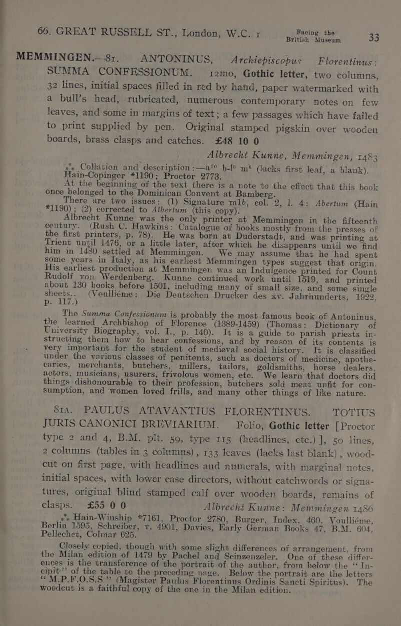 British Museum MEMMINGEN.—8r. ANTONINUS, Archiepiscopus Florentinus - SUMMA CONFESSIONUM. 12mo, Gothic letter, two columns, 32 lines, initial spaces filled in red by hand, paper watermarked with a bull’s head, rubricated, numerous contemporary notes on few leaves, and some in margins of text; a few passages which have failed to print supplied by pen. Original stamped pigskin over wooden boards, brass clasps and catches. £48 10 0 Albrecht Kunne, Memmingen, 1483 x Collation and description :—a!° b-l§ mé (lacks first leaf, a blank). Hain-Copinger *1190; Proctor 2773. At the beginning of the text there is a note to the effect that this book once belonged to the Dominican Convent at Bamberg. There are two issues: (1) Signature mlb, col. 2, 1. 4: Abertum (Hain *1190) ; (2) corrected to Albertum (this copy). Albrecht Kunne was the only printer at Memmingen in the fifteenth century. (Rush C. Hawkins: Catalogue of books mostly from the presses of the first printers, p. 78). He was born at Duderstadt, and was printing at Trient until 1476, or a little later, after which he disappears until we find him in 1480 settled at Memmingen. We may assume that he had spent some years in Italy, as his earliest Memmingen types suggest that origin. His earliest production at Memmingen was an Indulgence printed for Count Rudolf von Werdenberg. Kunne continued work until 1519, and printed about 130 books before 1501, including many of small size, and some single ee (Voulliéme: Die Deutschen Drucker des xv. Jahrhunderts, 1922, De Lis.) The Summa Confessionum ig probably the most famous book of Antoninus, the learned Archbishop of Florence (1389-1459) (Thomas: Dictionary of University Biography, vol. I., p. 140). It is a guide to parish priests in- structing them how to hear confessions, and by reason of its contents is very important for the student of medieval social history. It is classified under the various classes of penitents, such as doctors of medicine, apothe- caries, merchants, butchers, millers, tailors, goldsmiths, horse dealers, actors, musicians, usurers, frivolous women, etc. We learn that doctors did things dishonourable to their profession, butchers sold meat unfit for con- sumption, and women loved frills, and many other things of like nature. 81a. PAULUS ATAVANTIUS FLORENTINUS. OTIS JURIS CANONICI BREVIARIUM. Folio, Gothic letter [ Proctor type 2 and 4, B.M. plt. 50, type 115 (headlines, etc.) |], 50 lines, 2 columns (tables in 3 columns), 133 leaves (lacks last blank) , wood- cut on first page, with headlines and numerals, with marginal notes, initial spaces, with lower case directors, without catchwords or signa- tures, original blind stamped calf over wooden boards, remains of clasps. £55 0 0 Albrecht Kunne: Memmingen 1486 +» Hain-Winship *7161, Proctor 2780, Burger, Index, 460, Voulliéme, Berlin 1595, Schreiber, v. 4901, Davies, Early German Books 47, B.M. 604, Pellechet, Colmar 625. Closely cepied, though with some shght differences of arrangement, from the Milan edition of 1479 by Pachel and Scinzenzeler. One of these differ- ences is the transference of the portrait of the author, from below the ‘ In- cipit’’ of the table to the preceding page. Below the portrait are the letters ““M.P.F.O.S.8.” (Magister Paulus Florentinus Ordinis Sancti Spiritus). The woodcut is a faithful copy of the one in the Milan edition.