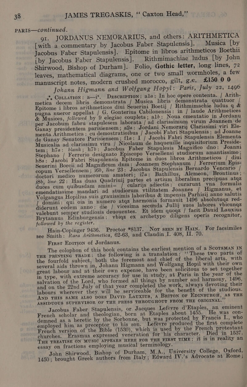 gt. JORDANUS NEMORARIUS, and others: ARITHMETICA [with a commentary by Jacobus Faber Stapulensis]. Musica [by Jacobus Faber Stapulensis]. Epitome in libros arithmeticos Boethii iby Jacobus Faber Stapulensis ]. Rithmimachiae ludus [by John Shirwood, Bishop of Durham]. Folio, Gothic letter, long lines, 72 leaves, mathematical diagrams, one or two small wormholes, a few manuscript notes, modern crushed morocco, gilt, ge. £150 0 0 Johann Higmann and Wolfgang Hopyl: Paris, July 22, 1496 at, COLLATION: a—i®. DxEscRIPTION: ala: In hoc opere contenta. / Arith- metica decem libris demonstrata / Musica libris demonstrata quattuor / Epitome i libros arithmeticos diui Seuerini Boetij / Rithmimachie ludus q &amp; pugna nueror appellat / G. Gonterius Cabilonensis: in / laude Arithmetices &amp; Musices, followed by 9 elegiac couplets; alb: Noua cmentatio in Jordanu per Jacobum fabru stapulesem laborata / ad clarissimum virum Joannem de Ganay presidentem parisiensem ; a2a: Jordani Nemorarij Clarissimi viri Ele- menta Arithmetica ; cu demostratioibus / Jacobi Fabri Stapulensis: ad Joanne de Ganay Senatore Parisiensem ; fla: I / Jacobi Fabri Stapulensis Elementa Musicalia ad clarissimu viru / Nicolaum de haqueuille inquisitorium Preside- tem; h7a: blank; h7b: Jacobus Faber Stapulesis Magnifico dno: Joanni Stephano / Ferrerio designato Episcopo Versellensi studiorum amantissimo ; h8a: Jacobi Fabri Stapulensis Epitome in duos libros Arithmeticos / diui Seuerini Boecii ad Magnificum dnm: Joannem Stephanum / Ferrerium Epis- copum Versellensem ; 16), line 23: Jacobus Stapulensis Bernardo Vencario / doctori medico numerorum amatori; i7a: Bathillus, Alemeon, Brontinus ; © i8b, line 22: Has duas Quadriuij partes et artium liberaliun precipuas atqz duces cum quibusdam amini= / cularijs adiectis: curarunt vna formulis emendatissime mandari ad studiorum vtilitatem Joannes / Higmanus, et Volgangus Hopilius suis grauissimis laboribus &amp; impensis Parhisij anno salutis / domini: qui oia in numero atqz harmonia formauit 1496 absolutuqz red- diderunt eodem anno: die / vicesima secunda Jullij suos labores vbicunqz valebunt semper studiosis deuouentes. Et idem quoqz / facit Dauid Lauxius Brytannus Kdinburgensis : vbiqz ex archetypo diligens operis recognitor, followed by the register. Hain-Copinger 9436. Proctor *8137. Not SEEN BY Hain. For facsimiles see Sinith: Rara Arithmetica, 62-63, and Claudin I. 408, II. 70. First Epirion of Jordanus. The colophon of this book contains the earliest mention of a SCOTSMAN IN THE PRINTING TRADE: the following is a translation: ‘‘These two parts of the fourfold subject, both the foremost and chief of the liberal arts, with several aids thrown in, Johann Higmann and Wolfgang Hopil with their own great labour and at their own expense, have been solicitous to set together in type, with extreme accuracy for use in study, at Paris in the year of the salvation of the Lord, who formed all things by number and harmony, 1496, and on the 22nd July of that year completed the work, always devoting their labours wherever they will be serviceable for the benefit of the studious. AND THIS SAME ALSO DOES Davip Lavuxius, A Briton oF EDINBURGH, AS THE ASSIDUOUS SUPERVISOR OF THE PRESS THROUGHOUT FROM THE ORIGINAL.” Jacobus Faber Stapulensis, or Jacques Lefevre d’Etaples, an eminent French scholar and theologian, born at Etaples about 1455. He was con- demned as a heretic by the Sorbonne, but was protected by Francis I., who employed him as preceptor to his son. Lefevre produced the first complete French version of the Bible (1530), which is used by the French protestant churches. Erasmus expressed veneration for his character. Died in 1537. THE TREATISE ON MUSIC APPEARS HERE FOR THE FIRST TIME; it is in reality an essay on fractions employing musical terminology. John Shirwood, Bishop of Durham, M.A., University College, Oxford, 1450; brought Greek authors from Italy ; Edward IV.’s Advocate at Rome;