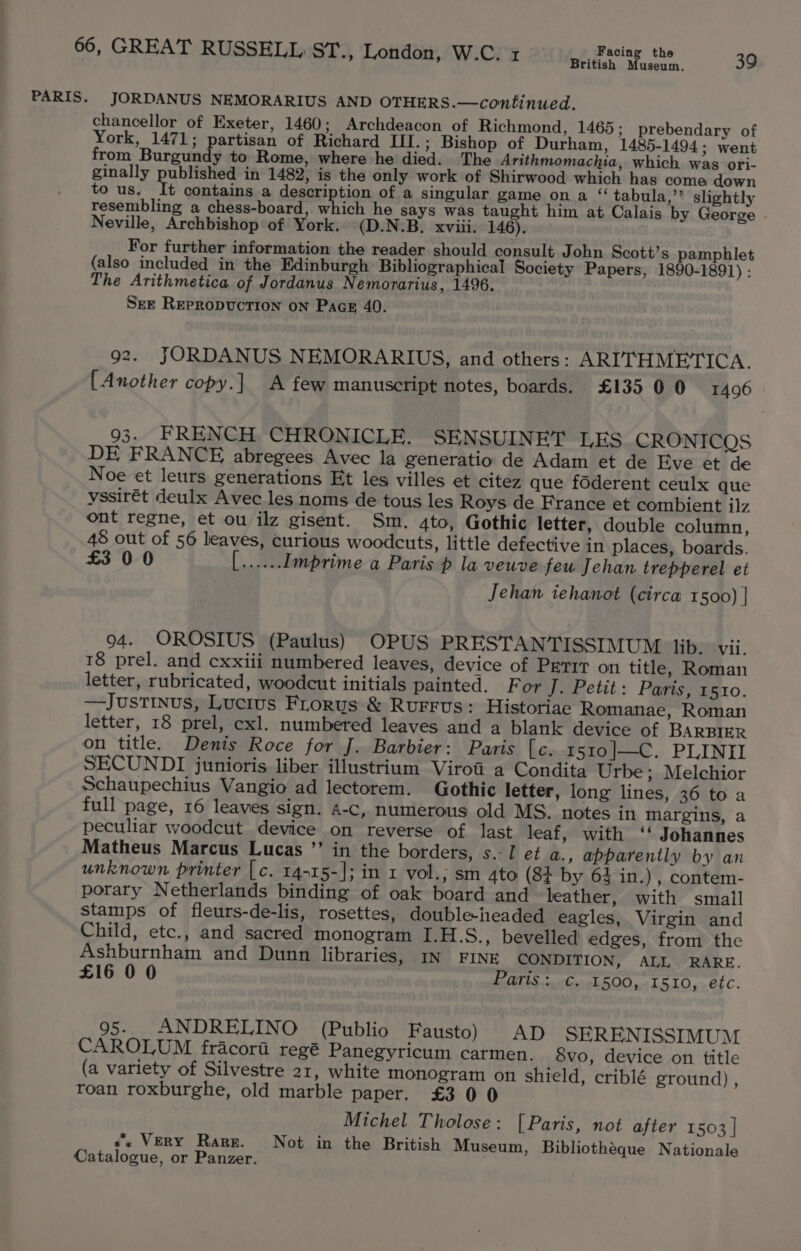 PARIS. British Museum. JORDANUS NEMORARIUS AND OTHERS.—continued. chancellor of Exeter, 1460; Archdeacon of Richmond, 1465; prebendary of York, 1471; partisan of Richard IfI.; Bishop of Durham, 1485-1494; went from Burgundy to Rome, where he died. The Arithmomachia, which was ori- ginally published in 1482, is the only work of Shirwood which has come down to us. It contains a description of a singular game on a “ tabula,’’ slightly resembling a chess-board, which he says was taught him at Calais by George . Neville, Archbishop of York. (D.N.B. xviii. 146). For further information the reader should consult John Scott’s pamphlet (also included in the Edinburgh Bibliographical Society Papers, 1890-1891) : The Arithmetica of Jordanus Nemorarius, 1496. SEE REepRopDUCcTION ON Page 40. 92. JORDANUS NEMORARIUS, and others: ARITHMETICA. [Another copy.] A few manuscript notes, boards. £13500 1406 93. FRENCH CHRONICLE. SENSUINET LES CRONICOS DE FRANCE abregees Avec la generatio de Adam et de Eve et de Noe et leurs generations Et les villes et citez que foderent ceulx que yssirét deulx Avec les noms de tous les Roys de France et combient ilz ont regne, et ou ilz gisent. Sm. 4to, Gothic letter, double column, 48 out of 56 leaves, curious woodcuts, little defective in places, boards. £3 00 ee Imprime a Paris p la veuve feu Jehan trepperel et Jehan iehanot (circa 1500) | 94. OROSIUS (Paulus) OPUS PRESTANTISSIMUM lib. vii. 18 prel. and cxxiii numbered leaves, device of Perit on title, Roman letter, rubricated, woodcut initials painted. For J. Petit: Paris, rsro. —Justinus, Lucius Frorus &amp; Rurrus: Historiae Romanae, Roman letter, 18 prel, cxl. numbered leaves and a blank device of BARBIER on title. Denis Roce for J. Barbier: Paris [c. 1510|—C. PLINII SECUNDI junioris liber illustrium Viroti a Condita Urbe; Melchior Schaupechius Vangio ad lectorem. Gothic letter, long lines, 36 to a full page, 16 leaves sign. 4-c, numerous old MS. notes in margins, a peculiar woodcut device on reverse of last leaf, with ‘‘ Johannes Matheus Marcus Lucas ”’ in the borders, s.-I et a., apparently by an unknown printer | c. 14-15-]; in 1 vol.; sm 4to (8¢ by 64 in.) , contem- porary Netherlands binding of oak board and leather, with small stamps of fleurs-de-lis, rosettes, double-headed eagles, Virgin and Child, etc., and sacred monogram I.H.S., bevelled edges, from the Ashburnham and Dunn libraries, mn FINE CONDITION, ALL RARE. £16 00 Paris :..¢..1500, 1510, etc. 95. ANDRELINO (Publio Fausto) AD SERENISSIMUM CAROLUM fracorii regé Panegyricum carmen. 8vo, device on title (a variety of Silvestre 21, white monogram on shield, criblé ground) , roan roxburghe, old marble paper. £3 0 0 Michel Tholose: [Paris, not after 1503] ss VERY Rare. Not in the British Museum, Bibliothéque Nationale Catalogue, or Panzer.