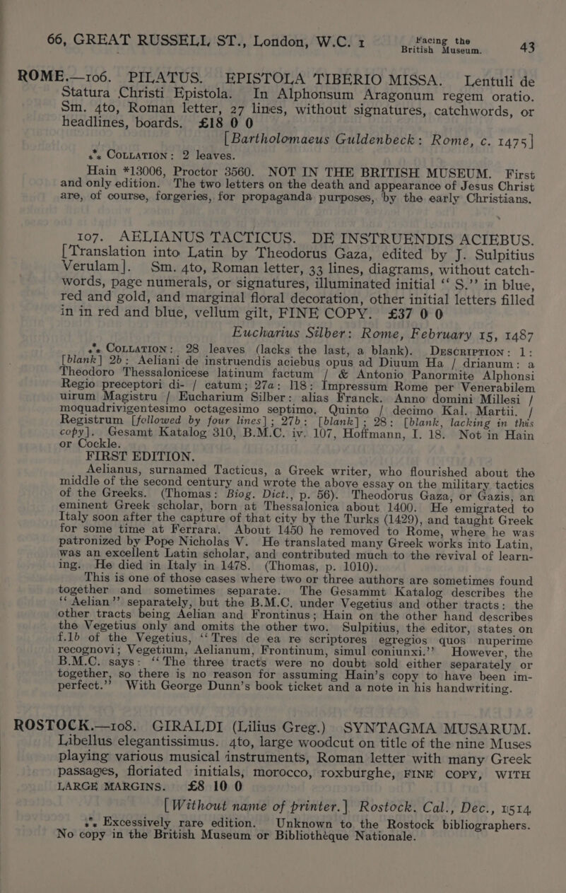 British Museum. ROME.—106. PILATUS. EPISTOLA TIBERIO MISSA. Lentuli de Statura Christi Epistola. In Alphonsum Aragonum regem oratio. Sm. 4to, Roman letter, 27 lines, without signatures, catchwords, or headlines, boards. £18 0 0 [Bartholomaeus Guldenbeck: Rome, c. 1475] +x COLLATION: 2 leaves. Hain *13006, Proctor 3560. NOT IN THE BRITISH MUSEUM. First and only edition. The two letters on the death and appearance of Jesus Christ are, of course, forgeries, for propaganda. purposes, ‘by the early Christians. 107. AELIANUS TACTICUS. DE INSTRUENDIS ACIEBUS. [Translation into Latin by Theodorus Gaza, edited by J. Sulpitius Verulam]. Sm. 4to, Roman letter, 33 lines, diagrams, without catch- words, page numerals, or signatures, illuminated initial ‘‘ S.”? in blue, red and gold, and marginal floral decoration, other initial letters filled in in red and blue, vellum gilt, FINE COPY. £37 00 Eucharius Silber: Rome, February 15, 1487 + COLLATION: 28 leaves (lacks the last, a blank). Descriprion: 1: [blank] 2b: Aeliani de instruendis aciebus opus ad Diuum Ha / drianum: a Theodoro Thessalonicese latinum factum / &amp; Antonio Panormite Alphonsi Regio preceptori di- / catum; 27a: 118: Impressum Rome per Venerabilem uirum Magistru / Eucharium Silber: alias Franck. Anno domini Millesi / moquadrivigentesimo octagesimo septimo. Quinto / decimo Kal. Martii. / Registrum [fellowed by four lines]; 27b: [blank]; 28: [blank, lacking in this copy]. Gesamt Katalog 310, B.M.C. iv. 107, Hoffmann, I. 18. Not in Hain or Cockle. FIRST EDITION. Aelianus, surnamed Tacticus, a Greek writer, who flourished about the middle of the second century and wrote the above essay on the military tactics of the Greeks. (Thomas: Biog. Dict., p. 56). Theodorus Gaza, or Gazis, an eminent Greek scholar, born at Thessalonica about 1400. He emigrated to Italy soon after the capture of that city by the Turks (1429), and taught Greek for some time at Ferrara. About 1450 he removed to Rome, where he was patronized by Pope Nicholas V. He translated many Greek works into Latin, was an excellent Latin scholar, and contributed much to the revival of learn- ing. He died in Italy in 1478. (Thomas, p. 1010). This is one of those cases where two or three authors are sometimes found together and sometimes separate. The Gesammt Katalog describes the ‘‘ Aelian’’ separately, but the B.M.C, under Vegetius and other tracts: the other tracts being Aelian and Frontinus; Hain on the other hand describes the Vegetius only and omits the other two. Sulpitius, the editor, states on f.1b of the Vegetius, ‘‘Tres de ea re scriptores egregios quos nuperime recognovi; Vegetium, Aelianum, Frontinum, simul coniunxi.’’ However, the C. says: ‘‘The three tracts were no doubt sold either separately or together, so there is no reason for assuming Hain’s copy to have been im- perfect.’? With George Dunn’s book ticket and a note in his handwriting. ROSTOCK.—108. GIRALDI (Lilius Greg.) SYNTAGMA MUSARUM. Libellus elegantissimus. 4to, large woodcut on title of the nine Muses playing various musical instruments, Roman letter with many Greek passages, floriated initials, morocco, roxburghe, FINE COPY, WITH LARGE MARGINS. £8 10 0 [Without name of printer.| Rostock. Cal., Dec., 1514, +s Excessively rare edition. Unknown to the Rostock bibliographers. No copy in the British Museum or Bibliothéque Nationale.