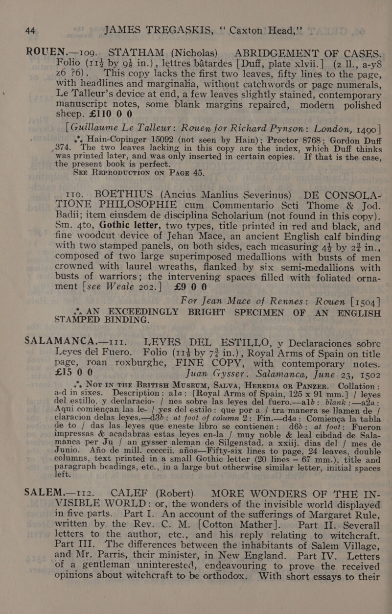 Folio (113 by 9% in.), lettres batardes [Duff, plate xlvii.] (2 11., a-y8 z6 76). This copy lacks the first two leaves, fifty lines to the page, with headlines and marginalia, without catchwords or page numerals, Le Talleur’s device at end, a few leaves slightly stained, contemporary manuscript notes, some blank margins repaired, modern polished sheep. £110 0 0 [Guillaume Le Talleur: Rouen for Richard Pynson: London, 1400 | »s Hain-Copinger 15092 (not seen by Hain); Proctor 8768; Gordon Duff was printed later, and was only inserted in certain copies. If that is the case, the present book is perfect. Sez REPRODUCTION ON Pace 45. 110. BOETHIUS (Ancius Manlius Severinus) DE CONSOLA- TIONE PHILOSOPHIE cum Commentario Scti Thome &amp; Jod. Badii; item eiusdem de disciplina Scholarium (not found in this copy). Sm. 4to, Gothic letter, two types, title printed in red and black, and fine woodcut device of Jehan Mace, an ancient English calf binding with two stamped panels, on both sides, each measuring 44 by 22 in., composed of two large superimposed medallions with busts of men — crowned with laurel wreaths, flanked by six semi-medallions with busts of warriors; the intervening spaces filled with foliated orna- | ment [see Weale 202.] £900 For Jean Mace of Rennes: Rowen [1504 | ss AN EXCEEDINGLY BRIGHT SPECIMEN OF AN ENGLISH STAMPED BINDING. Leyes del Fuero. Folio (114 by 72 in.) , Royal Arms of Spain on title page, roan roxburghe, FINE COPY, with contemporary notes. £15 0 0 Juan Gysser: Salamanca, June 23, 1502 »'s Nor In THE BritisH Museum, Sarva, Herepia or Panzer. Collation: a-d in sixes. Description: ala: [Royal Arms of Spain, 125 x 91 mm.] / leyes del estillo. y declaracio- / nes sobre las leyes del fuero.—alb: blank :—a2a: Aqui comiencan las le- / yes del estilo: que por a / tra manera se llamen de / claracion delas leyes.—d3b: at foot of column 2: Fin.—d4a: Comienca la tabla de to / das las leyes que eneste libro se contienen: d6b: at foot: Fueron impressas &amp; acadabras estas leyes en-la / muy noble &amp; leal cibdad de Sala- manca per Ju / an gysser aleman de Silgenstad. a xxiij. dias del / mes de Junio. Ano de mill. cccccii. afiios—Fifty-six lines to page, 24 leaves, double columns, text printed in a small Gothic letter (20 lines = 67 mm.), title and pareesaph headings, etc., in a large but otherwise similar letter, initial spaces eft. VISIBLE WORLD: or, the wonders of the invisible world displayed in five parts. Part I. An account of the sufferings of Margaret Rule, written by the Rev. C. M. [Cotton Mather]. Part II. Severall letters to the author, etc., and his reply relating to witchcraft. Part III. The differences between the inhabitants of Salem Village, and Mr, Parris, their minister, in New England. Part IV. Letters of a gentleman uninterested, endeavouring to prove the received opinions about witchcraft to be orthodox. With short essays to their