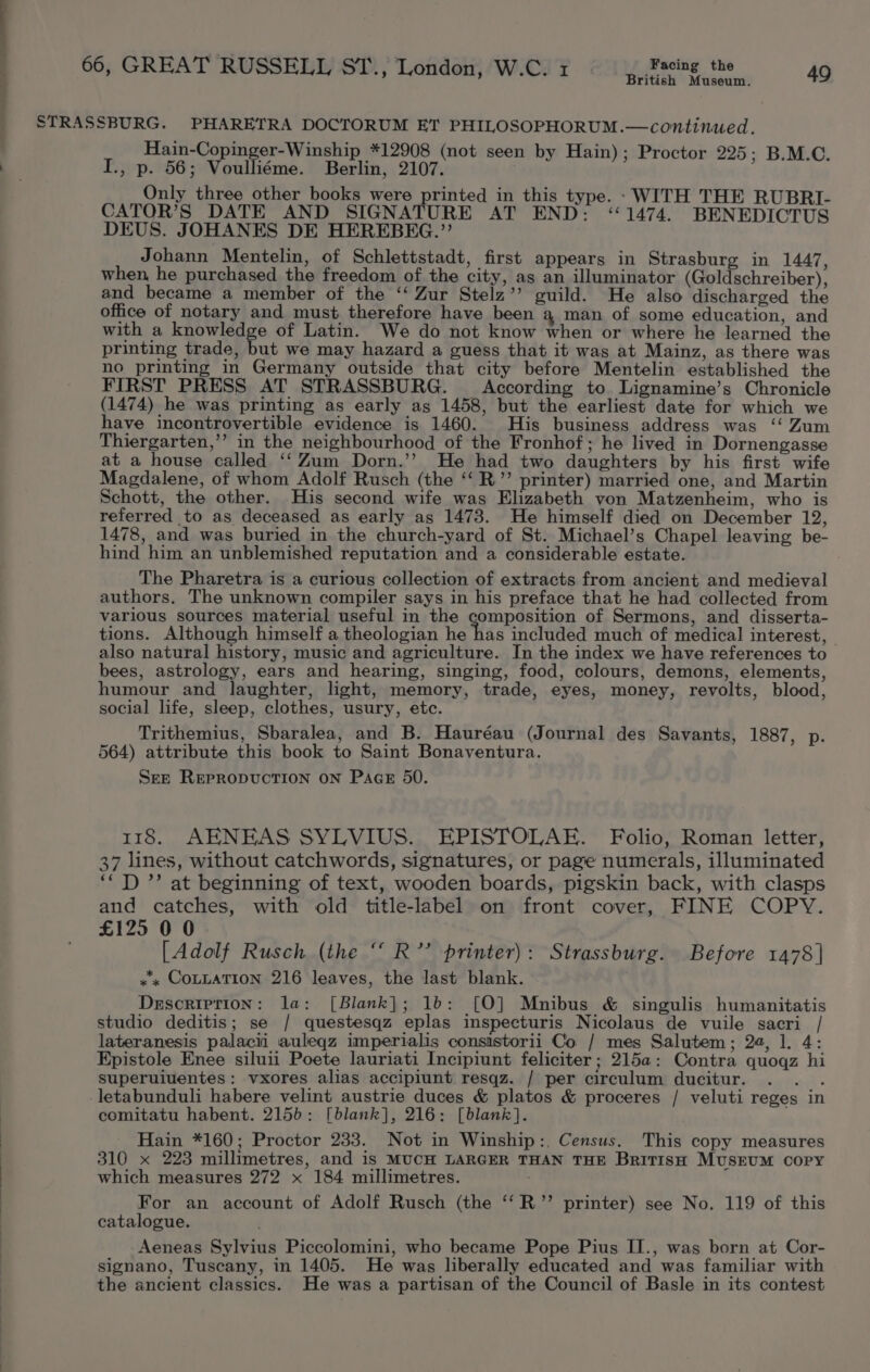 { J ‘ British Museum. Hain-Copinger-Winship *12908 (not seen by Hain); Proctor 225; B.M.C. I., p. 56; Voulliéme. Berlin, 2107. . Only three other books were printed in this type. - WITH THE RUBRI- CATOR’S DATE AND SIGNATURE AT END: “1474. BENEDICTUS DEUS. JOHANES DE HEREBEG.”’ Johann Mentelin, of Schlettstadt, first appears in Strasburg in 1447, when, he purchased the freedom of the city, as an illuminator (Goldschreiber), and became a member of the ‘“‘ Zur Stelz’’ guild. He also discharged the office of notary and must therefore have been a man of some education, and with a knowledge of Latin. We do not know when or where he learned the printing trade, but we may hazard a guess that it was at Mainz, as there was no printing in Germany outside that city before Mentelin established the FIRST PRESS AT STRASSBURG. According to. Lignamine’s Chronicle (1474) he was printing as early as 1458, but the earliest date for which we have incontrovertible evidence is 1460. His business address was ‘‘ Zum Thiergarten,’’ in the neighbourhood of the Fronhof; he lived in Dornengasse at a house called ‘‘Zum Dorn.’’ He had two daughters by his first wife Magdalene, of whom Adolf Rusch (the ‘‘ R.”’ printer) married one, and Martin Schott, the other. His second wife was Elizabeth von Matzenheim, who is referred to as deceased as early as 1473. He himself died on December 12, 1478, and was buried in the church-yard of St. Michael’s Chapel leaving be- hind him an unblemished reputation and a considerable estate. The Pharetra is a curious collection of extracts from ancient and medieval authors. The unknown compiler says in his preface that he had collected from various sources material useful in the composition of Sermons, and disserta- tions. Although himself a theologian he has included much of medical interest, also natural history, music and agriculture. In the index we have references to bees, astrology, ears and hearing, singing, food, colours, demons, elements, humour and laughter, light, memory, trade, eyes, money, revolts, blood, social life, sleep, clothes, usury, etc. Trithemius, Sbaralea, and B. Hauréau (Journal des Savants, 1887, p. 564) attribute this book to Saint Bonaventura. SEE REPRODUCTION ON PAGE 50. 118. AENEAS SYLVIUS. EPISTOLAE. Folio, Roman letter, 37 lines, without catchwords, signatures, or page numerals, illuminated ‘““D ”’ at beginning of text, wooden boards, pigskin back, with clasps and catches, with old title-label on front cover, FINE COPY. £125 0 0 [Adolf Rusch (the ‘ R’’ printer): Strassburg. Before 1478] «x COLLATION 216 leaves, the last blank. Description: la: [Blank]; 1b: [0] Mnibus _&amp; singulis humanitatis studio deditis; se / questesqz eplas inspecturis Nicolaus de vuile sacri / lateranesis palacii auleqz imperialis consistorii Co / mes Salutem; 2a, 1, 4: Epistole Enee siluii Poete lauriati Incipiunt feliciter ; 215a: Contra quogqz hi superuiuentes: vxores alias accipiunt resqz. / per circulum ducitur. . . . letabunduli habere velint austrie duces &amp; platos &amp; proceres / veluti reges in comitatu habent. 2155: [blank], 216: [blank]. Hain *160; Proctor 233. Not in Winship:. Census. This copy measures 310 x 223 millimetres, and is MUCH LARGER THAN THE BritisH MusrumM copy which measures 272 x 184 millimetres. For an account of Adolf Rusch (the ‘‘R”’ printer) see No. 119 of this catalogue. : Aeneas Sylvius Piccolomini, who became Pope Pius II., was born at Cor- signano, Tuscany, in 1405. He was liberally educated and was familiar with the ancient classics. He was a partisan of the Council of Basle in its contest