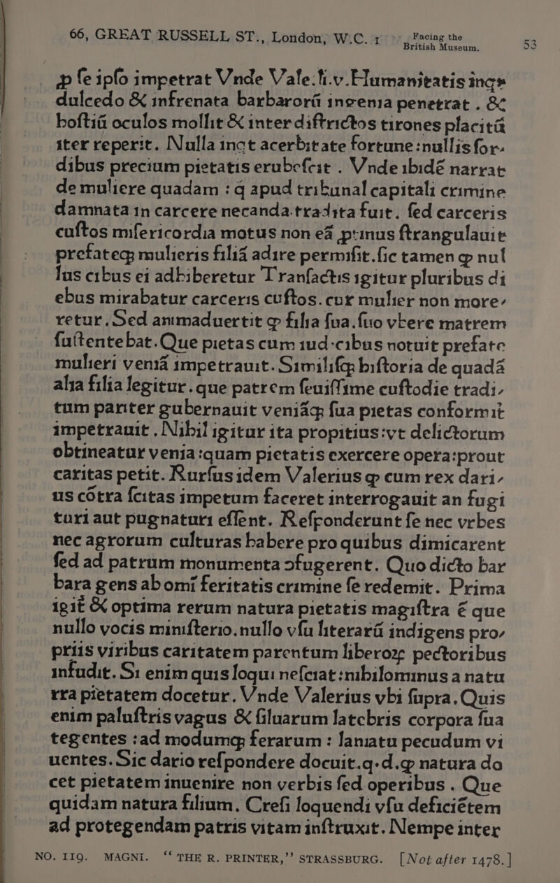 & fe ipfo impetrat Vnde Vale: ti.v. Humanitatis ing» dulcedo & infrenata barbarora ineenia penetrat . &¢ hoftia oculos mollit & inter diftrictos tirones placitit ster reperit. Nulla inct acerbit ate fortune :nullis for- dibus precium pietatis erubefcit . Wnde ibidé narrat de muliere quadam : q apud tribunal capitali crimine damnata 1n carcere necanda.tradita fuit. fed carceris cuftos mifericordia motus non e4 ptinus Arangulauit pretateg; mulieris filia adire permufit.fic tamen @ nul lus crbus ei adbiberetur Tranfactis igitur pluribus di ebus mirabatur carceris cuftos. cor mulier non more- retur. Sed anmaduertit & fila fua.ftio véere matrem fuitentebat.Que pietas cum iud-cibus notuit prefate multeri venta impetrauit. Similifqp biftoria de quad alia filia legitur. que patrem feuiffime cuftodie tradi- tum panter gubernauit veniag fua pietas conformit impetrauit . Nibil igitar ita propitius:vt delictorum obtineatur venia quam pictatis exercere opera:prout caritas petit. Rurfusidem Valerius @ cum rex dari- us cOtra {citas impetum faceret interrogauit an fugi turl aut pugnaturi eflent. Reffonderunt fe nec vrbes nec agrorum culturas habere pro quibus dimicarent fed ad patrum monurrenta ofugerent. Quo dicto bar bara gens abomi feritatis crimine fe redemit. Prima igit & optima rerum natura pietatis magiftra € que nullo yocis minifterio.nullo vfu hterara indigens pro- priis viribus caritatem parentum liberoz pectoribus infudit. Si: enim quis logu: nefcrat :mbilominus a natu rra pietatem docetur. Vnde Valerius vbi fupra. Quis enim paluftris vagus & filuarum latcbris corpora {ua uentes. Sic dario re{pondere docuit.q-d.g natura do cet pietatem inuenire non verbis fed operibus . Que quidam natura filium. Crefi loquendi vfu deficiétem ad protegendam patris vitam inftruxit. Nempe inter