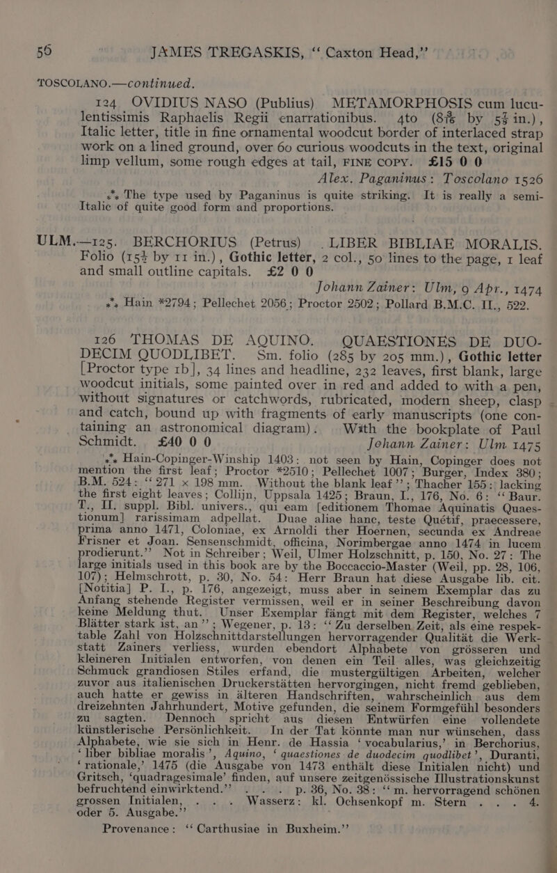 ULM.. 124 OVIDIUS NASO (Publius) METAMORPHOSIS cum lucu- lentissimis Raphaelis Regii enarrationibus. 4to (8% by 5% in.), Italic letter, title in fine ornamental woodcut border of interlaced strap work on a lined ground, over 60 curious woodcuts in the text, original limp vellum, some rough edges at tail, FINE copy. £15 0 0 Alex. Paganinus: Toscolano 1526 x The type used by Paganinus is quite striking. It is really a semi- Italic of quite good form and proportions. —125. BERCHORIUS (Petrus) | LIBER BIBLIAE MORALIS. Folio (154 by 11 in.) , Gothic letter, 2 col., 50 lines to the page, 1 leaf and small outline capitals. £2 0 0 Johann Zainer: Ulm, 9 Apr., 1474 «« Hain *2794; Pellechet 2056; Proctor 2502; Pollard B.M.C. II., 522. 126 THOMAS DE AQUINO. QUAESTIONES DE DUO- DECIM QUODLIBET. Sm. folio (285 by 205 mm.), Gothic letter [Proctor type rb], 34 lines and headline, 232 leaves, first blank, large — woodcut initials, some painted over in red and added to with a pen, without signatures or catchwords, rubricated, modern sheep, clasp - and catch, bound up with fragments of early manuscripts (one con- taining an astronomical diagram) . With the bookplate of Paul Schmidt. £40 0 0 Johann Zainer: Ulm 1475 * Hain-Copinger-Winship 1403: not seen by Hain, Copinger does not mention the first leaf; Proctor *2510; Pellechet 1007; Burger, Index 380 ; B.M. 524: “271 x 198 mm. Without the blank leaf’’; Thacher 155:: lacking the first eight leaves; Collijn, Uppsala 1425; Braun, I., 176, No. 6: “Baur. T., U1. suppl. Bibl. univers., qui eam [editionem Thomae Aquinatis Quaes- tionum] rarissimam adpellat. Duae aliae hanc, teste Quétif, praecessere, prima anno 1471, Coloniae, ex Arnoldi ther Hoernen, secunda ex Andreae Frisner et Joan. Sensenschmidt, officina, Norimbergae anno 1474 in lucem prodierunt.’’ Not in Schreiber ; Weil, Ulmer Holzschnitt, p. 150, No. 27: The large initials used in this book are by the Boccaccio-Master (Weil, pp. 28, 106, 107); Helmschrott, p. 30, No. 54: Herr Braun hat diese Ausgabe lib. cit. [Notitia] P. I., p. 176, angezeigt, muss aber in seinem Exemplar das zu Anfang stehende Register vermissen, weil er in seiner Beschreibung davon keme Meldung thut. Unser Exemplar fingt mit dem Register, welches 7 Blatter stark ist, an’’; Wegener, p. 18: ‘‘ Zu derselben. Zeit, als eine respek- — table Zahl von Holzschnittdarstellungen hervorragender Qualitit die Werk- _ statt Zainers verliess, wurden ebendort Alphabete von grésseren und kleineren Initialen entworfen, von denen ein Teil alles, was gleichzeitig Schmuck grandiosen Stiles erfand, die mustergiiltigen Arbeiten, welcher zuvor aus italienischen Druckerstatten hervorgingen, nicht fremd geblieben, auch hatte er gewiss in alteren Handschriften, wahrscheinlich aus dem dreizehnten Jahrhundert, Motive gefunden, die seinem Formgefiihl besonders za sagten. Dennoch spricht aus diesen Entwiirfen eine vollendete kiinstlerische Persénlichkeit. In der Tat kénnte man nur wiinschen, dass Alphabete, wie sie sich in Henr. de Hassia ‘ vocabularius,’ in Berchorius, ‘liber bibliae moralis’, Aquino, ‘ quaestiones de duodecim quodlibet’, Duranti, ‘rationale,’ 1475 (die Ausgabe von 1473 enthalt diese Initialen nicht) und Gritsch, ‘quadragesimale’ finden, auf unsere zeitgendssische Ilustrationskunst befruchtend einwirktend.”” . . . p. 36, No. 388: ‘“‘m. hervorragend schénen grossen Initialen, . . . Wasserz: kl. Ochsenkopf m. Stern 4, oder 5. Ausgabe.’’ : Provenance: ‘‘ Carthusiae in Buxheim.’’