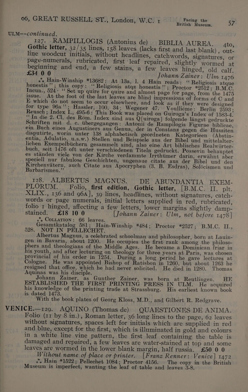 British Museum. ULM-—-continued. 127. RAMPILLOGIS (Antonius de) BIBLIA AUREA. Ato, Gothic letter, 32/35 lines, 158 leaves (lacks first and last blank) , out- line woodcut initials, without headlines, catchwords, signatures, or page-numerals, rubricated, first leaf repaired, slightly wormed at beginning and end, a few stains, a few leaves hinged, old calf. £34 00 Johann Zainer: Ulm 1476 «« Hain-Winship *13682 : At 13a, 1. 4 Hain reads: “ Religiosis atque honestis ’’; this copy: ‘‘ Religiosis atqz honestis ’ &gt;; Proctor *2512; B.M.C. Incun., 524- “‘ Set up quire for quire and almost page for page, from the 1475 issue. At the foot of the last leaves are blind impressions of forms of C and E which do not seem to occur elsewhere, and look ag if they were designed for type 96a’’; Hassler, 100, 34; Wegener 47. Voulliéme: Berlin 2598 ; Reusch ; Index I., 495-6: This Book was placed on Guiroga’s Index of 1583-4. “In die 2. Cl. des Rém. Index sind aus Q[uiroga] folgende laingst gedruckte Schriften mit d. ec. tibergegangen: Antonii de Rampilogis Figurae biblicae, ein Buch eines Augustiners aus Genua, der in Constanz gegen die Hussiten disputirte, worin unter 138 alphabetisch geordneten Kategorieen (Abstin- entia, Adulatio, u.s.w.) Stellen und Beispiele aus der Bibel und mittelalter- lichen Exempelbiichern gesammelt sind, also eine Art biblisches Realwérter- buch, seit 1476 oft unter verschiedenen Titeln gedruckt. Possevin behauptet es standen viele von der Kirche verdammte Irrthiimer darin, erwahnt aber speciell nur fabulose Geschichten, ungenaue citate aus der Bibel und den Kirchenvatern, auch Citate aus Apocryphen (3. B. Esdras), Solécismen und Barbarismen.’’ 128. ALBERTUS MAGNUS. DE ABUNDANTIA EXEM- PLORUM. _ Folio, first edition, Gothic letter, [B.M.C. II. plt. XLIX., 136 and 96a], 39 lines, headlines, without signatures, catch- words or page numerals, initial letters supplied in red, rubricated, folio r hinged, affecting a few letters, lower margins slightly damp- stained. £18 10 0 [Johann Zainer: Ulm, not before 1478] ++ COLLATION: 66 leaves. Gesamtkatalog 581; Hain-Winship *484; Proctor *2527 evi.” EB. 528. NOT IN PELLECHET. Albertus Magnus, a celebrated schoolman and philosopher, born at Lauin- gen in Bavaria, about 1200. He occupies the first rank among the philoso- phers and theologians of the Middle Ages. He became a Dominican friar in his youth, and after lecturing on theology for three years at Paris, was chosen provincial of his order in 1254. During a long period he gave lectures at Cologne. He was appointed Bishop of Ratisbon in 1260, but about 1263 he resigned that office, which he had never solicited. He died in 1280. Thomas Aquinas was his disciple. Johann Zainer, as Gunther Zainer, was born at Reutlingen. HE ESTABLISHED THE FIRST PRINTING PRESS IN ULM. He acquired his knowledge of the printing trade at Strassburg. His earliest known book is dated 1473. . With the book plates of Georg Kloss, M.D., and Gilbert R. Redgrave. VENICE.—129. AQUINO (Thomas de) QUAESTIONES DE ANIMA. Folio (11 by 8 in.), Roman letter, 36 long lines to the page, 62 leaves without signatures, spaces left for initials which are supplied in red and blue, except for the first, which is illuminated in gold and colours in a white line vine pattern, the first leaf containing the table is damaged and repaired, a few leaves are water-stained at top and some leaves are wormed in the lower blank margin, half russia. £500 0 Without name of place or printer. [Franz Renner: Venice] 1472 «« Hain *1522; Pellechet 1084; Proctor 4156. The copy in the British Museum is imperfect, wanting the leaf of table and leaves 3-8.