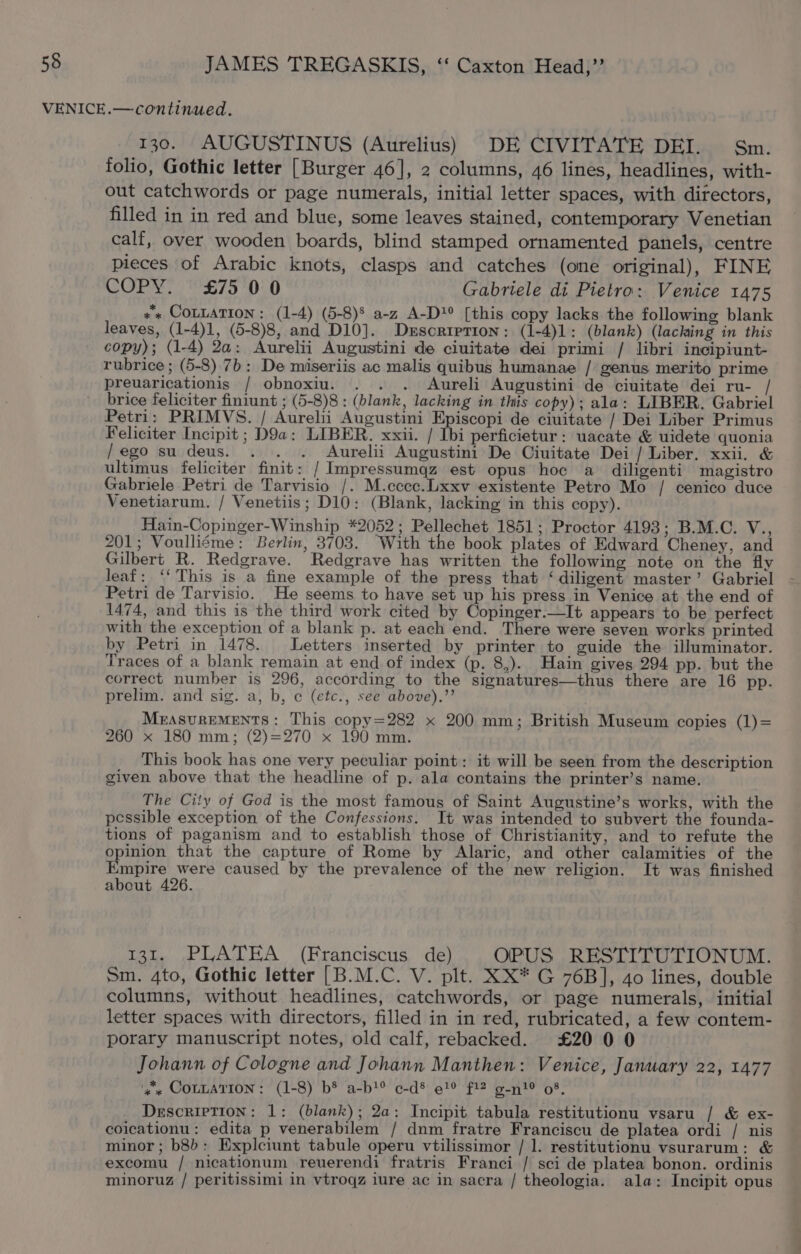 130. AUGUSTINUS (Aurelius) DE CIVITATE DEI. Sm. folio, Gothic letter [Burger 46], 2 columns, 46 lines, headlines, with- out catchwords or page numerals, initial letter spaces, with directors, filled in in red and blue, some leaves stained, contemporary Venetian calf, over wooden boards, blind stamped ornamented panels, centre pieces of Arabic knots, clasps and catches (one original), FINE COPY? °£75'0:0 Gabriele di Pietro: Venice 1475 + COLLATION: (1-4) (5-8)§ a-z A-D?° [this copy lacks the following blank leaves, (1-4)1, (5-8)8, and D10]. Description: (1-4)1: (blank) (lacking in this copy); (1-4) 2a: Aurelii Augustini de ciuitate dei primi / libri incipiunt- rubrice ; (5-8) 7b: De miseriis ac malis quibus humanae / genus merito prime preuaricationis / obnoxiu. . . . Aureli Augustini de ciuitate dei ru- / brice feliciter finiunt ; (5-8)8 : (blank, lacking in this copy); ala: LIBER. Gabriel Petri: PRIMVS. / Aurelii Augustini Episcopi de ciuitate / Dei Liber Primus Feliciter Incipit ; D9a: LIBER. xxii. / Ibi perficietur: uacate &amp; uidete quonia /ego su deus. . . . Aurelii Augustini De Ciuitate Dei / Liber. xxii. &amp; ultimus feliciter finit: / Impressumqz est opus hoc a diligenti magistro Gabriele Petri de Tarvisio /. M.ccec.Lxxv existente Petro Mo / cenico duce Venetiarum. / Venetiis; D10: (Blank, lacking in this copy). Hain-Copinger-Winship *2052; Pellechet 1851; Proctor 4193; B.M.C. V., 201; Voulliéme: Berlin, 3703. “With the book plates of Edward Cheney, and Gilbert R. Redgrave. Redgrave has written the following note on the fly leaf: ‘‘ This is a fine example of the press that ‘diligent master’ Gabriel Petri de Tarvisio. He seems to have set up his press in Venice at the end of 1474, and this is the third work cited by Copinger.—It appears to be perfect with the exception of a blank p. at each end. There were seven works printed by Petri in 1478. Letters inserted by printer to guide the illuminator. Traces of a blank remain at end of index (p. 8,). Hain gives 294 pp. but the correct number is 296, according to the signatures—thus there are 16 pp. prelim. and sig. a, b, ¢ (etc., see above).”’ MrAsvurREMENTS: This copy=282 x 200 mm; British Museum copies (1)= 260 x 180 mm; (2)=270 x 190 mm. This book has one very peculiar point: it will be seen from the description given above that the headline of p. ala contains the printer’s name. The City of God is the most famous of Saint Augustine’s works, with the pessible exception of the Confessions. It was intended to subvert the founda- tions of paganism and to establish those of Christianity, and to refute the opinion that the capture of Rome by Alaric, and other calamities of the Empire were caused by the prevalence of the new religion. It was finished about 426. 131. PLATEA (Franciscus de) OPUS RESTITUTIONUM. Sm. 4to, Gothic letter [B.M.C. V. plt. XX* G 76B], 4o lines, double columns, without headlines, catchwords, or page numerals, initial letter spaces with directors, filled in in red, rubricated, a few contem- porary manuscript notes, old calf, rebacked. £20 0 0 Johann of Cologne and Johann Manthen: Venice, January 22, 1477 'g'« COLLATION: (1-8) b® a-b?® c-d® e9 f12 g-n! 08, Description: 1: (blank); 2a: Incipit tabula restitutionu vsaru / &amp; ex- coicationu: edita p venerabilem / dnm fratre Franciscu de platea ordi / nis minor; b8b: Explciunt tabule operu vtilissimor / 1. restitutionu vsurarum: &amp; excomu / nicationum reuerendi fratris Franci / sci de platea bonon. ordinis minoruz / peritissimi in vtroqz iure ac in sacra / theologia. ala: Incipit opus