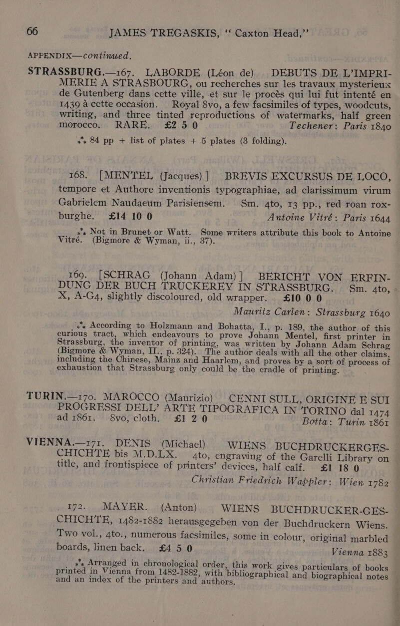 APPENDIX—continued. STRASSBURG.—167. LABORDE (Léon de) DEBUTS DE L’IMPRI- MERIE A STRASBOURG, ou recherches sur les travaux mysterieu:x de Gutenberg dans cette ville, et sur le procés qui lui fut intenté en 1439 a cette occasion. Royal 8vo, a few facsimiles of types, woodcuts, writing, and three tinted reproductions of watermarks, half green morocco. RARE. £2 50 Techener: Paris 1840 +x 84 pp + list of plates + 5 plates (3 folding). 168. [MENTEL (Jacques) ] BREVIS EXCURSUS DE LOCO, tempore et Authore inventionis typographiae, ad clarissimum virum Gabrielem Naudaeum Parisiensem. Sm. 4to, 13 pp., red roan rox- burghe. £14 10 0 _ Antoine Vitré: Paris 1644 +s Not in Brunet or Watt. Some writers attribute this book to Antoine Vitré. (Bigmore &amp; Wyman, ii., 37). 169. [SCHRAG (Johann Adam)] BERICHT VON ERFIN- DUNG DER BUCH TRUCKEREY IN STRASSBURG. Sm. 4to, - X, A-G4, slightly discoloured, old wrapper... £100 0 Mauritz Carlen: Strassburg 1640 «x According to Holzmann and Bohatta, I., p. 189, the author of this curious tract, which endeavours to prove Johann Mentel, first printer in Strassburg, the inventor of printing, was written by Johann Adam Schrag (Bigmore &amp; Wyman, II., p. 324). The author deals with all the other claims, including the Chinese, Mainz and Haarlem, and proves by a sort of process of exhaustion that Strassburg only could be the cradle of printing. , TURIN.—170. MAROCCO (Maurizio) _CENNI SULL, ORIGINE F SUI PROGRESSI DELL’ ARTE TIPOGRAFICA IN TORINO dal 1474 ad 1861. 8vo, cloth. £1 2 0 Botta: Turin 1861 VIENNA.—171. DENIS (Michael) WIENS BUCHDRUCKERGES- CHICHTE bis M.D.LX. gto, engraving of the Garelli Library on title, and frontispiece of printers’ devices, half calf. £1 18 0 Christian Friedrich Wappler: Wien 1782 172. MAYER. (Anton) WIENS BUCHDRUCKER-GES- CHICHTE, 1482-1882 herausgegeben von der Buchdruckern Wiens. Two vol., 4to., numerous facsimiles, some in colour, original marbled boards, linen back. £4 50 Vienna 1883 sx Arranged in chronological order, this work gives particulars of books printed in Vienna from 1482-1882, with bibliographical and biographical notes and an index of the printers and authors.