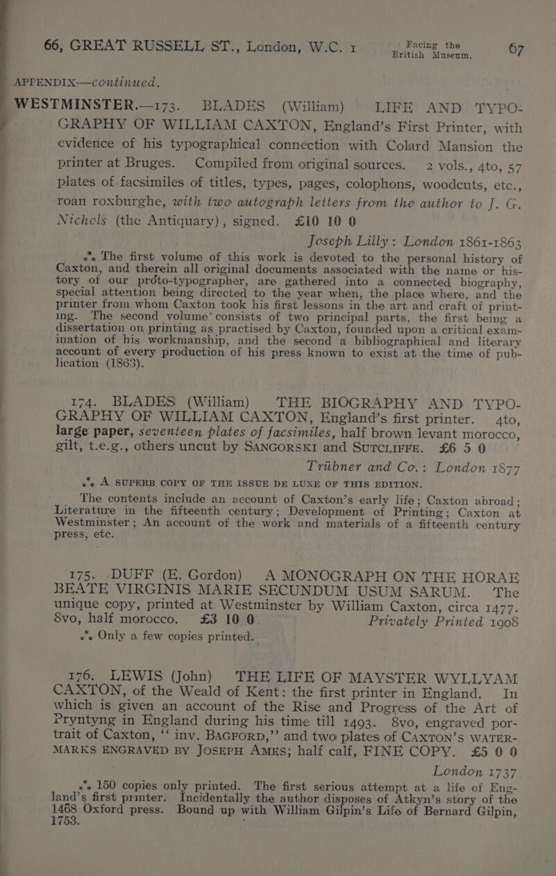 WES TMINSTER.—173. BLADES (William) LIFE AND TYPO- GRAPHY OF WILLIAM CAXTON, England’s First Printer, with evidence of his typographical connection with Colard Mansion the printer at Bruges. Compiled from original sources. 2 vols., 4to, 57 plates of facsimiles of titles, types, pages, colophons, woodcuts, etc., roan roxburghe, with two autograph letters from the author to J. G. Nichols (the Antiquary), signed. £10 10 0 Joseph Lilly : London 1861-1863 »* The first volume of this work is devoted to the personal history of Caxton, and therein all original documents associated with the name or his- tory of our prdto-typographer, are gathered into a connected biography, special attention being directed to the year when, the place where, and the printer from whom Caxton took his first lessons in the art and craft of print- ing. The second volume’ consists of two principal parts, the first being a dissertation on printing as practised by Caxton, founded upon a critical exam- ination of his workmanship, and the second a bibliographical and literary account of every production of his press known to exist at the time of pub- lication (1863). 174. BLADES (William) THE BIOGRAPHY AND TYPO- GRAPHY OF WILLIAM CAXTON, England’s first printer. ato, large paper, seventeen plates of facsimiles, half brown levant morocco, gilt, t.e.g., others uncut by SANGORSKI and SurcLiFFE. £6 5 0 Tribner and Co.: London 1877 «+ A SUPERB COPY OF THE ISSUE DE LUXE OF THIS EDITION. The contents include an account of Caxton’s early life; Caxton abroad; Literature in the fifteenth century; Development of Printing; Caxton at Westminster ; An account of the work and materials of a fifteenth century press, etc. 175. -DUFF (E. Gordon) A MONOGRAPH ON THE HORAE BEATE VIRGINIS MARIE SECUNDUM USUM SARUM. ‘The unique copy, printed at Westminster by William Caxton, circa 1477. Svo, half morocco. £3 10 0 Privately Printed 1908 «“s Only a few copies printed. 176. LEWIS (John) THE LIFE OF MAVSTER WYLLVYAM CAXTON, of the Weald of Kent: the first printer in England. In which is given an account of the Rise and Progress of the Art of Pryntyng in England during his time till 1493. 8vo, engraved por- trait of Caxton, ‘‘ inv. BAGForD,’’ and two plates of Cax’TON’S WATER- MARKS ENGRAVED BY JOSEPH AMES; half calf, FINE COPY. £5 0 0 London 1737. xs 150 copies only printed. The first serious attempt at a life of Eng- land’s first printer. Incidentally the author disposes of Atkyn’s story of the ‘ Oxford press. Bound up with William Gilpin’s Life of Bernard Gilpin, 1753.