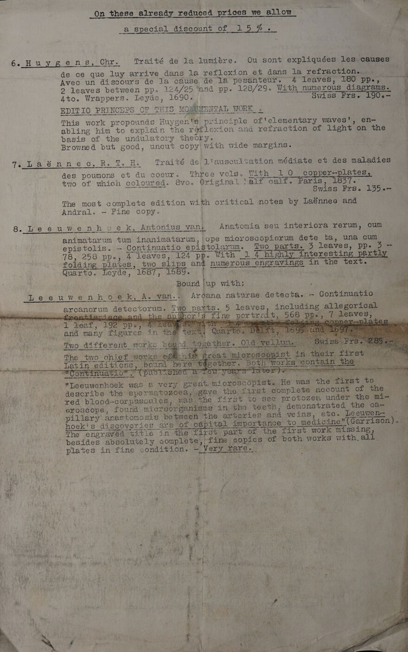 th 2H, : 2 ie On these already reduced prices we allow _a special discount of 15 # ._ 6. Hu y gens) ) Chr. Traité de la lumiére. Ou sont expliquées les causes de ce que luy arrive dans la reflexion et dans la refraction... Avec un discours de la cause de 1a pesanteur. 4 leaves, 180 1 RO he > leaves between pp. 124/25 and pp. 128/29. With “numerous iS diagrams. : 4to. Wrappers. Leyde, 1690. “Swiss Frae L90e— 4 EDITIO PRINCEPS OF THIS MO) SUMENTAL WORK. « This work propounds Huys sen princ-ple of'elementary waves', en- abling him to explain the raflexion and refraction of Light’ on the basis of the undulatory theory. Browned but good, uncut copy with wide margins. Th tteo se he reid O, Re Dy He wires ds Liauscultation médiate et des maladies des poumons et du-coeur. Three vols With -0 copper—plates two of which coloured. GVO. Original half caliyiPparianewesy = Swiss Frs.o 1355.- The most complete edition with critical notes by Laénnes and Andral. — Fine copy. 8. Ive 6. Wie ni h.o e.k, Antonius vant Anatonia seu interiora rerum, cum animatarum tum inanimatarum, ope microscopicrum dete ta, una cum epistolis. — Continuatio epistolarun. Two parts. 3 leaves, ppe Z=- 78, 258 ppe, 4 leaves, 124 pp. With 1 4 highly interestin g pe foldin ng plaves, two > slips and numerous engravings in the text. me Quarto. Leyde, 1687, 1689. . Bound ‘up with: ‘ Pei { Leeuwenhoek, A. van.. Argana naturae detecta. —- Continuatio Sonar Ui detectorun. TWO pants. 5 leaves, including allegorical —froentissi66e~200 ane: Tg fine portrait, 208 DBs PsMOBVeES yn or Leaf, 192° DD» oe i ewopner- pilates. and many PLeMY ess AN Two different. hg The _two chief © WOKE Latin editions y 4 ey 4 pm ite I ey ns rane 5 ED a eee Leeuwenhoek was 2. very great. ‘mi croscopist. He was the first to describe the sperma tonoea seve. the first complete account of the red blood-corpuscules, was the firs +o see protozes under the mi— , eroscope, found microorganiams inthe. teeth , demonstrated the ca- pillary anastomosis between ‘the arteries and veins, ete. Lesuven- | hoeki's discoveries are 0 ‘of <cépital importance to to medicine(Garrison).)— The engraved title in the first part of the first work missing, besides absolutely complete’, fine | copies of both ee with, all. plates in fine CORN ae ie eee ete °