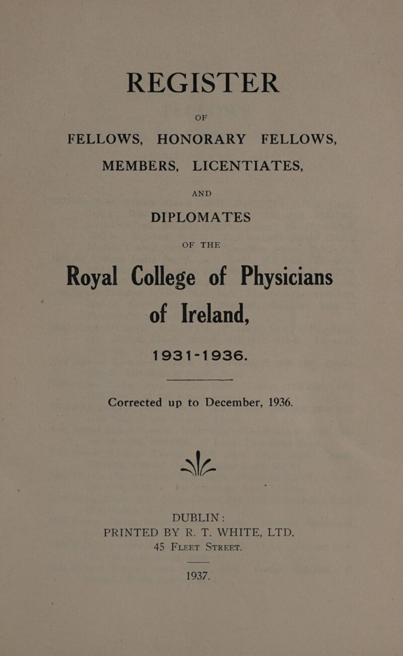 REGISTER OF FELLOWS, HONORARY FELLOWS, MEMBERS, LICENTIATES, AND DIPLOMATES Royal College of Physicians of Ireland, 1931-1936. Corrected up to December, 1936. N\A DUBLIN : PRINTED BY RT: WHITE, LTD: 45 Fieet STREET. 1937.