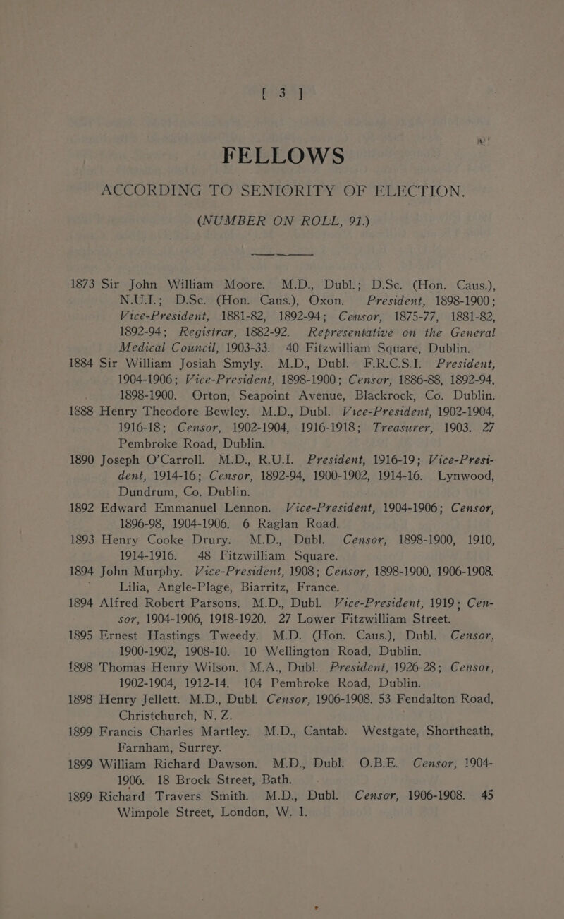 Choe r] FELLOWS ACCORDING TO SENIORITY OF ELECTION. (NUMBER ON ROLL, 91.) — 1873 Sir John William Moore. M.D., Dubl.; D.Sc. (Hon. Caus.), N.U.I.; D.Sc. (Hon. Caus.), Oxon. President, 1898-1900; Vice-President, 1881-82, 1892-94; Censor, 1875-77, 1881-82, 1892-94; Registrar, 1882-92. Representative on the General Medical Council, 1903-33. 40 Fitzwilliam Square, Dublin. 1884 Sir William Josiah Smyly. M.D., Dubl. F.R.C.S.I. President, 1904-1906; Vice-President, 1898-1900; Censor, 1886-88, 1892-94, 1898-1900. Orton, Seapoint Avenue, Blackrock, Co. Dublin. 1888 Henry Theodore Bewley. M.D., Dubl. Vice-President, 1902-1904, 1916-18; Censor, 1902-1904, 1916-1918; Treasurer, 1903. 27 Pembroke Road, Dublin. 1890 Joseph O’Carroll. M.D., R.U.I. President, 1916-19; Vice-Presi- dent, 1914-16; Censor, 1892-94, 1900-1902, 1914-16. Lynwood, Dundrum, Co. Dublin. 1892 Edward Emmanuel Lennon. Vice-President, 1904-1906; Censor, 1896-98, 1904-1906. 6 Raglan Road. 1893 Henry Cooke Drury. M.D., Dubl. Censor, 1898-1900, 1910, 1914-1916. 48 Fitzwilliam Square. 1894 John Murphy. Vice-President, 1908; Censor, 1898-1900, 1906-1908. ; Lilia, Angle-Plage, Biarritz, France. 1894 Alfred Robert Parsons. M.D., Dubl. Vice-President, 1919; Cen- sor, 1904-1906, 1918-1920. 27 Lower Fitzwilliam Street. 1895 Ernest Hastings Tweedy. M.D. (Hon. Caus.), Dubl. Censor, 1900-1902, 1908-10. 10 Wellington Road, Dublin. 1898 Thomas Henry Wilson. M.A., Dubl. President, 1926-28; Censor, 1902-1904, 1912-14. 104 Pembroke Road, Dublin. 1898 Henry Jellett. M.D., Dubl. Censor, 1906-1908. 53 Fendalton Road, Christchurch, N., Z. 1899 Francis Charles Martley. M.D., Cantab. Westgate, Shortheath, Farnham, Surrey. 1899 William Richard Dawson. M.D., Dubl. O.B.E. Censor, 1904- 1906. 18 Brock Street, Bath. 1899 Richard Travers Smith. M.D., Dubl. Censor, 1906-1908. 45 Wimpole Street, London, W. 1.