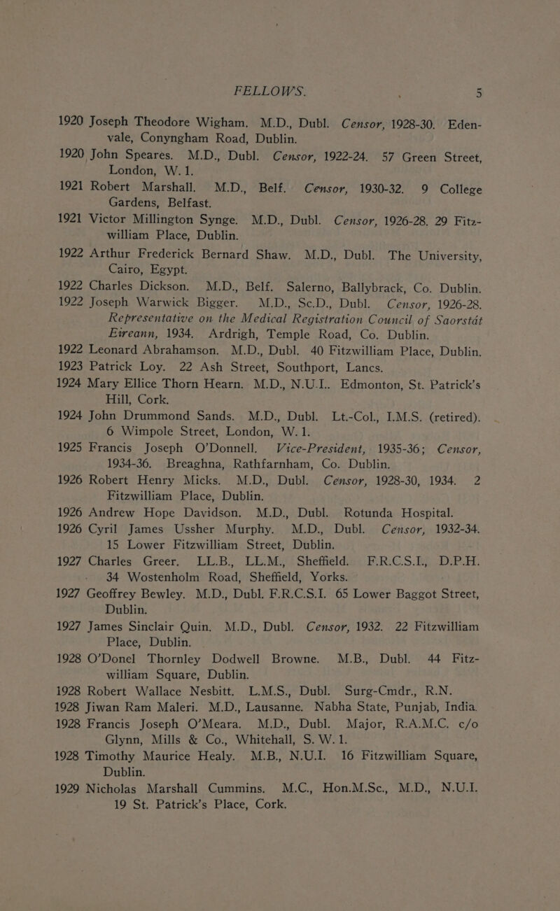 1920 Joseph Theodore Wigham. M.D., Dubl. C ensor, 1928-30. Eden- vale, Conyngham Road, Dublin. 1920 John Speares. M.D., Dubl. Censor, 1922-24. 57 Green Street, London, W. 1. 1921 Robert Marshall. M.D., Belf. Censor, 1930-32. 9 College Gardens, Belfast. 1921 Victor Millington Synge. M.D., Dubl. Censor, 1926-28, 29 Fitz- william Place, Dublin. 1922 Arthur Frederick Bernard Shaw. M.D., Dubl. The University, Cairo, Egypt. 1922 Charles Dickson. M.D., Belf. Salerno, Ballybrack, Co. Dublin. 1922 Joseph Warwick Bigger. M.D., Sc.D., Dubl. Censor, 1926-28. Representative on the Medical Registration Council of Saorstdt Etreann, 1934. Ardrigh, Temple Road, Co. Dublin. 1922 Leonard Abrahamson. M.D., Dubl. 40 Fitzwilliam Place, Dublin. 1923 Patrick Loy. 22 Ash Street, Southport, Lancs. 1924 Mary Ellice Thorn Hearn. M.D., N.U-I.. Edmonton, St. Patrick’s Hill, Cork. 1924 John Drummond Sands. M.D., Dubl. Lt.-Col., I.M.S. (retired). 6 Wimpole Street, London, W. 1. 1925 Francis Joseph O’Donnell. Vice-President, 1935-36; Censor, 1934-36. Breaghna, Rathfarnham, Co. Dublin. 1926 Robert Henry Micks. M.D., Dubl. Censor, 1928-30, 1934. 2 Fitzwilliam Place, Dublin. 1926 Andrew Hope Davidson. M.D., Dubl. Rotunda Hospital. 1926 Cyril James Ussher Murphy. M.D., Dubl. Censor, 1932-34. 15 Lower Fitzwilliam Street, Dublin. 1927 Charles. Greer. LL.B., LL.M: Sheffield: : F.R:CS.E) .D.P.H. 34 Wostenholm Road, Sheffield, Yorks. 1927 Geoffrey Bewley. M.D., Dubl. F.R.C.S.I. 65 Lower Baggot Street, Dublin. 1927 James Sinclair Quin. M.D., Dubl. Censor, 1932. 22 Fitzwilliam Place, Dublin. 1928 O’Donel Thornley Dodwell Browne. M.B., Dubl. 44 Fitz- william Square, Dublin. 1928 Robert Wallace Nesbitt. L.M.S., Dubl. Surg-Cmdr., R.N. 1928 Jiwan Ram Maleri. M.D., Lausanne. Nabha State, Punjab, India. 1928 Francis Joseph O’Meara. M.D., Dubl. Major, R.A.M.C. c/o Glynn, Mills &amp; Co., Whitehall, S. W. 1. 1928 Timothy Maurice Healy. M.B., N.U.I. 16 Fitzwilliam Square, Dublin. 1929 Nicholas Marshall Cummins. M.C., Hon.M.Sc., M.D., N.U.I. 19 St. Patrick’s Place, Cork.