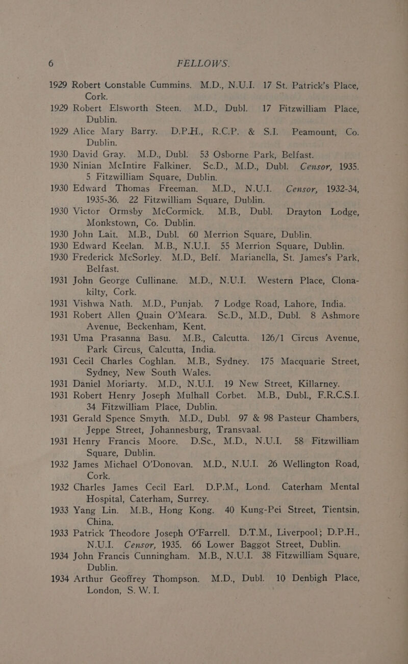 1929 Robert Constable Cummins. M.D., N.U.I. 17 St. Patrick’s Place, Cork. 1929 Robert Elsworth Steen. M.D., Dubl. 17 Fitzwilliam Place, Dublin. 1929 Alice Mary Barry. D.P.H., RCP. &amp; S.J. Peamount, Co. Dublin. 1930 David Gray. M.D., Dubl: 53 Osborne Park, Belfast. 1930 Ninian McIntire Falkiner. Sc.D. M.D., Dubl. Censor, 1935. 5 Fitzwilliam Square, Dublin. 1930 Edward Thomas Freeman. M.D., N.U.I. Censor, 1932-34, 1935-36. 22 Fitzwilliam Square, Dublin. 1930 Victor Ormsby McCormick. M.B., Dubl. Drayton Lodge, Monkstown, Co. Dublin. 1930 John Lait. M.B., Dubl. 60 Merrion Square, Dublin. 1930 Edward Keelan. M.B., N.U.I. 55 Merrion Square, Dublin. 1930 Frederick McSorley. M.D., Belf. Marianella, St. James’s Park, Belfast. 1931 John George Cullinane. M.D., N.U.I. Western Place, Clona- kilty, Cork. 1931 Vishwa Nath. M.D., Punjab. 7 Lodge Road, Lahore, India. 1931 Robert Allen Quain O’Meara. Sc.D., M.D., Dubl. 8 Ashmore Avenue, Beckenham, Kent. 1931 Uma Prasanna Basu. M.B., Calcutta. 126/1 Circus Avenue, Park Circus, Calcutta, India. 1931 Cecil Charles Coghlan. M.B., Sydney. 175 Macquarie Street, Sydney, New South Wales. 1931 Daniel Moriarty. M.D., N.U.I. 19 New Street, Killarney. 1931 Robert Henry Joseph Mulhall Corbet. M.B., Dubl., F.R.C.S.I. 34 Fitzwilliam Place, Dublin. 1931 Gerald Spence Smyth. M.D., Dubl. 97 &amp; 98 Pasteur Chambers, ‘Jeppe Street, Johannesburg, Transvaal. 1931 Henry Francis Moore. D.Sc, M.D. N.U.I. 58 Fitzwilliam Square, Dublin. 1932 James Michael O’Donovan. M.D., N.U.I. 26 Wellington Road, Cork. 1932 Charles James Cecil Earl. D.P.M., Lond. Caterham Mental Hospital, Caterham, Surrey. 1933 Yang Lin. M.B., Hong Kong. 40 Kung-Pei Street, Tientsin, China. | 1933 Patrick Theodore Joseph O’Farrell. D.T.M., Liverpool; D.P.H., N.U.I. Censor, 1935. 66 Lower Baggot Street, Dublin. 1934 John Francis Cunningham. M.B., N.U.I. 38 Fitzwilliam Square, Dublin. 1934 Arthur Geoffrey Thompson, M.D., Dubl. 10 Denbigh Place, London, S. W. I.