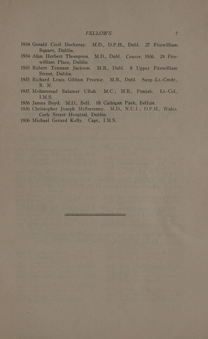 1934 Gerald Cecil Dockeray. M.D., D.P.H., Dubl. 27 Fitzwilliam Square, Dublin. 1934 Alan Herbert Thompson. M.D., Dubl. Censor, 1936. 24 Fitz- william Place, Dublin. 1935 Robert Tennant Jackson. M.B., Dubl. 8 Upper Fitzwilliam Street, Dublin. 1935 Richard Louis Gibbon Proctor. M.B., Dubl. Surg.-Lt.-Cmdr., aN 1935 Mohammad Salamat Ullah. M.C.; M.B. Punjab. Lt.-Col., I.M.S. 1936 James Boyd. M.D., Belf. 18 Cadogan Park, Belfast. 1936 Christopher Joseph McSweeney. M.D., N.U.I.; D.P.H., Wales. Cork Street Hospital, Dublin. 1936 Michael Gerard Kelly. Capt., I.M.S.