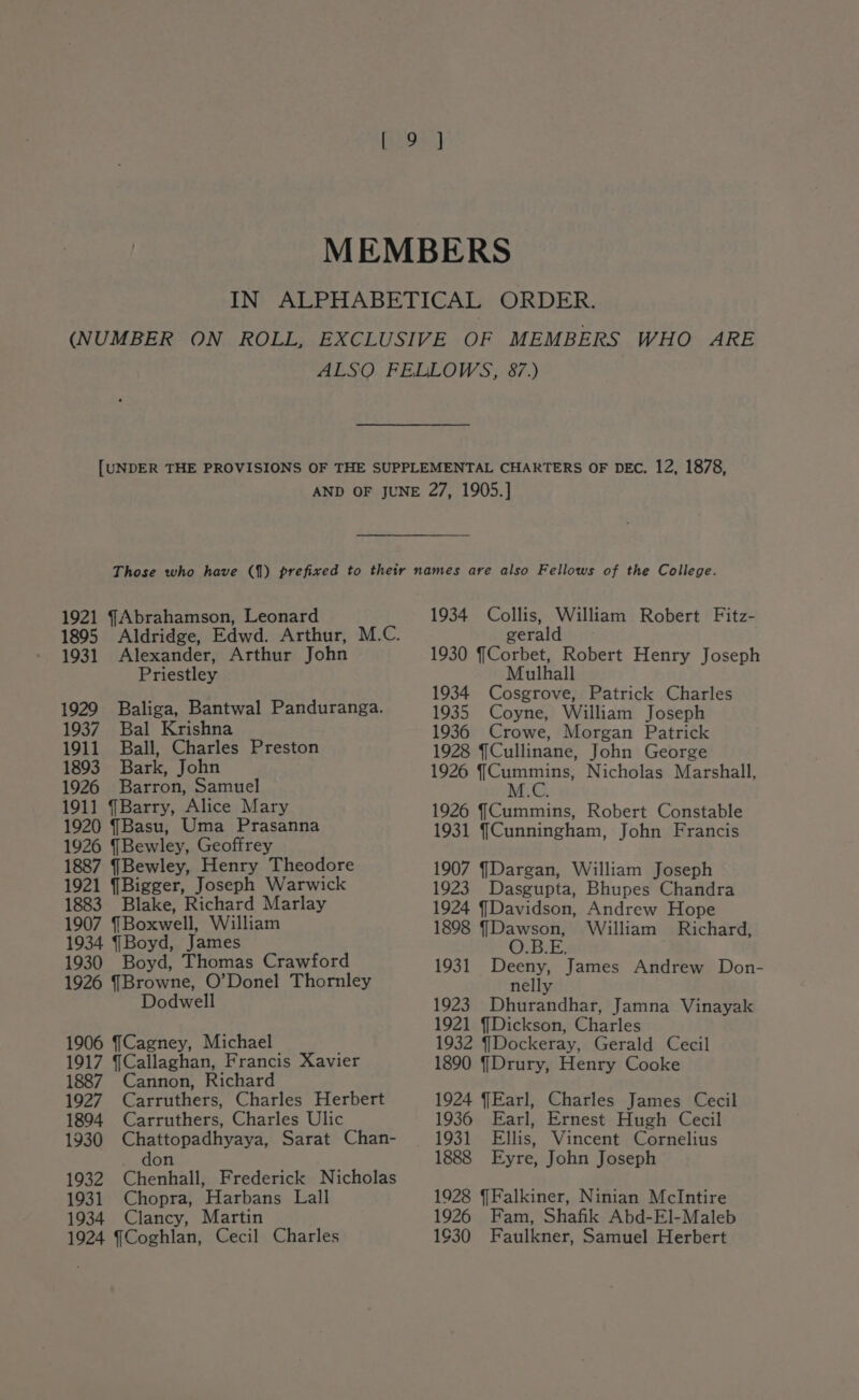 1895 1931 Alexander, Arthur John Priestley 1929 1937 1911 Baliga, Bantwal Panduranga. Bal Krishna Ball, Charles Preston 1893 Bark, John 1926 Barron, Samuel 1911 Barry, Alice Mary 1920 (Basu, Uma Prasanna 1926 {Bewley, Geoffrey 1887 JBewley, Henry Theodore 1921 JBigger, Joseph Warwick 1883 Blake, Richard Marlay 1907 {Boxwell, William 1934 (Boyd, James 1930 Boyd, Thomas Crawford 1926 {Browne, O’Donel Thornley Dodwell 1906 JCagney, Michael 1917 Callaghan, Francis Xavier 1887 Cannon, Richard 1927 Carruthers, Charles Herbert 1894 Carruthers, Charles Ulic 1930 Chattopadhyaya, Sarat Chan- _ don 1932 Chenhall, Frederick Nicholas 1931 Chopra, Harbans Lall 1934 Clancy, Martin 1924 ¥Coghlan, Cecil Charles gerald 1930 Corbet, Robert Henry Joseph Mulhall 1934 Cosgrove, Patrick Charles 1935 Coyne, William Joseph 1936 Crowe, Morgan Patrick 1928 JCullinane, John George 1926 pet Nicholas Marshall, M.C. 1926 (Cummins, Robert Constable 1931 (Cunningham, John Francis 1907 {Dargan, William Joseph 1923 Dasgupta, Bhupes Chandra 1924 Davidson, Andrew Hope 1898 (Dawson, William Richard, O.B.E. 1931 Deeny, James Andrew Don- nelly 1923. Dhurandhar, Jamna Vinayak 1921 JDickson, Charles 1932 {Dockeray, Gerald Cecil 1890 (Drury, Henry Cooke 1924 Earl, Charles James Cecil 1936 Earl, Ernest Hugh Cecil 1888 Eyre, John Joseph 1928 JFalkiner, Ninian McIntire 1926 Fam, Shafik Abd-El-Maleb 1630 Faulkner, Samuel Herbert