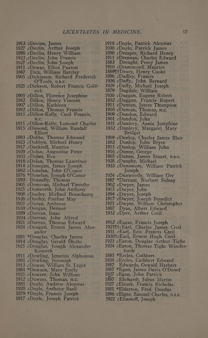 1913 1927 1890 1923 1927 1911 1887 1905 1925 1905 1882 1907 1892 1915 1915 1915 1893 1923 1917 1929 1935 1914 1892 1876 1893 1905 1925 1008 1926 1921 1930 1889 1934 1921 1924 1881 1914 1925 1911 1891 1913 1884 1925 1912 1885 1920 1879 cDevine, James —- cDevlin, Arthur Joseph eDeviin, Henry William cDevlin, John Joseph cDewar, Elliot Paxton Dick, William Barclay cDickinson, Richard Frederick O’Toole, 0.B.E. cDickson, Robert Francis Gold- rick cDillon, Florence Josephine Dillon, Henry Vincent cDillon, Kathleen cDillon, Thomas Francis cDillon-Kelly, Cecil Francis, M.C. cDillon-Kelly, Lomond Charles eDimond, William Randall Elliott cDobbs, Thomas Edmund cDobbyn, Michael Henry cDockrell, Maurice cDolan, Augustine Peter cDolan, Eva cDolan, Thomas Lawrence cDonegan, James Joseph ¢Donelan, John O’Conor *Donelan, Joseph O’Conor Donnelly, Thomas cDonovan, Michael Timothy cDonworth, John Anthony cDooley, Michael Beauchamp cDooley, Pauline May cDoran, Ambrose cDorgan, Dermot cDorran, Isaac cDorran, John Alfred cDorran, Thomas Edward cDougan, Ernest James Alex- ander *Douglas, Charles James cDouglas, Gerald Sholto cDouglas, Joseph Alexander Kenneth cDowling, Ignatius Alphonsus cDowling, Jeremiah cDowse, William St. Leger *Dowson, Mary Emily cDowzer, John William cDowzer, Thomas, M.Cc. Doyle, Andrew Aloysius cDoyle, Anthony Basil *Doyle, Francis Joseph 1910 cDoyle, Patrick Aloysius 1930 cDoyle, Patrick James 1890 cDreaper, Richard Henry 1911 cDrennan, Charles Edward 1883 Drought, Percy James 1910 cDrummond, Maurice 1889] ;+Drury, Henry Cooke 1896 cDudley, Francis 1936 cDuffy, John Bernard 1929 cDuffy, Michael Joseph 1879 Dugdale, William 1930 cDuggan, Eugene Robert 1932 cDuggan, Francis Rupert 1911 cDuncan, James Thompson 1910 cDuncan, Thomas, m.c. 1909 cDundon, Edward 1901 cDundon, John 1931 cDunlevy, Annie Josephine 1932 cDunlevy, Margaret Mary Bridget 1909 cDunlop, Charles James Biair 1882 Dunlop, John Bryce 1915 cDunlop, William John 1916 cDunne, George 1905 cDunne, James Stuart, p.s.o. 1928 cDunphy, Michael 1933 cDunsmore, William Patrick Joseph 1924 cDunwoody, William Orr 1887 *Durrant, Norbert Sidney 1902 cDwyer, James 1915 cDwyer, John 1894 cDwyer, Joseph 1917 cDwyer, Joseph Benedict 1921 cDwyer, Willizm Christopher 1887. Dyas, Albert Edward 1932 cDyer, Arthur Cecil 1912 cEagar, Francis Joseph 1921]jcEarl, Charles James Cecil 1931 cEarl, Eric Francis Cecil 1930tcEarl, Ernest Hugh Cecil 1923 cEaton, Douglas Arthur Tighe 1924 cEaton, Thomas Tighe Wandes- forde 1885 *Eccles, Cuthbert 1926 cEccles, Cuthbert Edward 1887 Edwards, Oswald Herbert 1887 *Egan, James Davis O’Dowd 1927 cEgan, John Patrick 1887. Ehrhardt, Julius Martin 1927 cElcock, Francis Nicholas 1881 *Elderton, Fred. Dundas 1896 cElgee, Samuel Charles, 0.8.5.