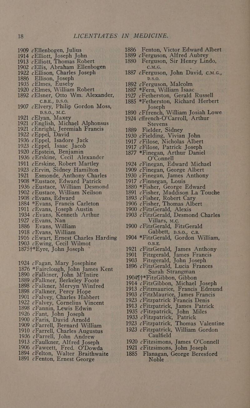 1909 cEllenbogen, Julius 1914 cElliott, Joseph John 1913 cElliott, Thomas Robert 1902 cEllis, Abraham Ellenbogen 1922 cEllison, Charles Joseph 1886 Ellison, Joseph 1935 cElmes, Euseby 1920 cElmes, William Robert 1892 cElsner, Otto Wm. Alexander, C.B.E., D.S.O. 1907 cElvery, Philip Gordon Moss, D.S.0., M.C. 1921 cElyan, Maxey 1921 cEnglish, Michael Alphonsus 1921 cEnright, Jeremiah Francis 1922 cEppel, David 1936 cEppel, Isadore Jack 1923 cEppel, Isaac Jacob 1920 cEpstein, Benjamin 1936 cErskine, Cecil Alexander 1911 cErskine, Robert Martley 1923 cErvin, Sidney Hamilton 1921 Esmonde, Anthony Charles 1908 *Eustace, Edward Patrick 1936 cEustace, William Desmond 1902 cEustace, William Neilson 1908 cEvans, Edward 1884 *Evans, Francis Carleton 1911 cEvans, Joseph Austin 1934 cEvans, Kenneth Arthur 1927 cEvans, Nan 1886 Evans, William 1918 cEvans, William 1916 cEwart, Ernest Charles Harding 1903 cEwing, Cecil Wilmot 1875}*Eyre, John Joseph ~ 1924 cFagan, Mary Josephine 1876 *Fairclough, John James Kent 1890 cFalkiner, John M‘Intire 1889 cFalkner, Berkeley Foote 1898 cFalkner, Mervyn Winfred 1898 cFalkner, Percy Hope #4 cFalvey, ‘Charles Habbert 1922 cFalvey, Cornelius Vincent 1898 cFannin, Lewis Edwin 1926 cFant, John Joseph 1900 cFaris, David Arnold 1909 cFarrell, Bernard William 1910 cFarrell, Charles Augustus 1936 cFarrell, John Andrew 1913 cFaulkner, Alfred Joseph 1906 cFawcett, Fred. O’Dowda 1894 cFelton, Walter Braithwaite 1891 cF enton, Ernest George 1886 Fenton, Victor Edward Albert 1889 cFerguson, Alfred Aubrey 1880 Ferguson, Sir Henry Lindo, C.M.G. ; 1887 cFerguson, John David, c.M.c., D.S.O. 1892 cFerguson, Malcolm 1887 *Fern, William Isaac 1927 cFetherston, Gerald Russell 1885 Ee ee Richard Herbert Jose 1890 imac William Josiah Lowe 1924 cffrench- 0’ Carroll, Arthur Stevens 1889 Fielder, Sidney 1930 cFielding, Vivian John 1917 cFilose, Nicholas Albert 1917 cFilose, Patrick Joseph 1877 *Finegan, Arthur Daniel O’Connell 1924 cFinegan, Edward Michael 1909 cFinegan, George Albert 1930 cFinegan, James Anthony 1917 cFinnegan, Louis 1880 *Fisher, George Edward 1891 cFisher, Maddison La Touche 1893 cFisher, Robert Cary 1906 cFisher, Thomas Albert 1900 . cFitzGerald, Alexis 1903 cFitzGerald, Desmond Charles Villars, M.c. 1900 cFitzGerald, FitzGerald Gabbett, p.s.o., c.B. 1904 *FitzGerald, Gordon William, O.B.E. 1921 cFitzGerald, James Anthony 1901 Fitzgerald, James Francis 1903 Fitzgerald, John Joseph 1896 cFitzGerald, Lucia Frances Sarah Strangman 19049 +*FitzGibbon, Gibbon 1914 cFitzGibbon, Michael Joseph 1913 cFitzmaurice, Francis Edmund 1903 cFitzMaurice, James Francis 1923 cFitzpatrick Francis Denis 1913 cFitzpatrick, James Patrick 1935 cFitzpatrick, John Miles 1933 cFitzpatrick, Patrick 1923 cFitzpatrick, Thomas Valentine 1923 cFitzpatrick, William Gordon Caulfield 1920 cFitzsimons, James O’Connell 1921 cFitzsimons, John Joseph 1885 Flanagan, George Beresford © Noble