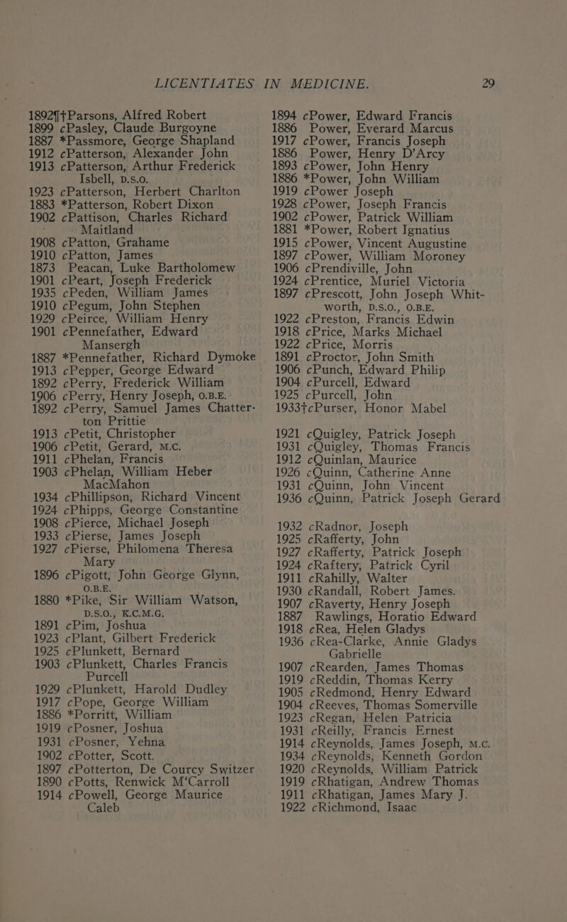 1892]+Parsons, Alfred Robert 1899 cPasley, Claude Burgoyne 1887 *Passmore, George Shapland 1912 cPatterson, Alexander John 1913 cPatterson, Arthur Frederick Isbell, D.s.o. 1923 cPatterson, Herbert Charlton 1883 *Patterson, Robert Dixon 1902 cPattison, Charles Richard Maitland 1908 cPatton, Grahame 1910 cPatton, James 1873 Peacan, Luke Bartholomew 1901 cPeart, Joseph Frederick 1935 cPeden, William James 1910 cPegum, John Stephen 1929 cPeirce, William Henry 1901 cPennefather, Edward Mansergh 1887 *Pennefather, Richard Dymoke 1913 cPepper, George Edward 1892 cPerry, Frederick William 1906 cPerry, Henry Joseph, 0.8.E. : 1892 cPerry, Samuel James Chatter- ton Prittie 1913 cPetit, Christopher 1906 cPetit, Gerard, M.c. 1911 cPhelan, Francis 1903 cPhelan, William Heber MacMahon 1934 cPhillipson, Richard Vincent 1924 cPhipps, George Constantine 1908 cPierce, Michael Joseph 1933 cPierse, James Joseph 1927 cPierse, Philomena Theresa Mary 1896 cPigott, John George Glynn, O.B.E. 1880 *Pike, Sir William Watson, D.S.0., K.C.M.G. 1891 cPim, Joshua 1923 cPlant, Gilbert Frederick 1925 cPlunkett, Bernard 1903 cPlunkett, Charles Francis Purcell 1929 cPlunkett, Harold Dudley 1917 cPope, George William 1886 *Porritt, William 1919 cPosner, Joshua 1931 cPosner, Yehna 1902 cPotter, Scott. 1897 cPotterton, De Courcy Switzer 1890 cPotts, Renwick M‘Carroll 1914 cPowell, George Maurice 1894 cPower, Edward Francis 1886 Power, Everard Marcus 1917 cPower, Francis Joseph 1886 Power, Henry D’Arcy 1893 cPower, John Henry 1886 *Power, John William 1919 cPower Joseph 1928 cPower, Joseph Francis 1902 cPower, Patrick William 1881 *Power, Robert Ignatius 1915 cPower, Vincent Augustine 1897 cPower, William Moroney 1906 cPrendiville, John 1924 cPrentice, Muriel Victoria 1897 cPrescott, John Joseph Whit- worth, D.S.0., 0.B.E. 1922 cPreston, Francis Edwin 1918 cPrice, Marks Michael 1922 cPrice, Morris 1891 cProctor, John Smith 1906 cPunch, Edward Philip 1904 cPurcell, Edward 1925 cPurcell, John 1933¢cPurser, Honor Mabel 1921 cQuigley, Patrick Joseph 1931 cQuigley, Thomas Francis 1912 cQuinlan, Maurice 1926 cQuinn, Catherine Anne 1931 cQuinn, John Vincent 1936 cQuinn, Patrick Joseph Gerard 1932 cRadnor, Joseph 1925 cRafferty, John 1927 cRafferty, Patrick Joseph 1924 cRaftery, Patrick Cyril 1911 cRahilly, Walter 1930 cRandall, Robert James. 1907 cRaverty, Henry Joseph 1887 Rawlings, Horatio Edward 1918 cRea, Helen Gladys 1936 cRea-Clarke, Annie Gladys Gabrielle 1907 cRearden, James Thomas 1919 cReddin, Thomas Kerry 1905 cRedmond, Henry Edward 1904 cReeves, Thomas Somerville 1923 cRegan, Helen Patricia 1931 cReilly, Francis Ernest 1914 cReynolds, James Joseph, m.c. 1934 cReynolds, Kenneth Gordon 1920 cReynolds, William Patrick 1919 cRhatigan, Andrew Thomas 1911 cRhatigan, James Mary J.