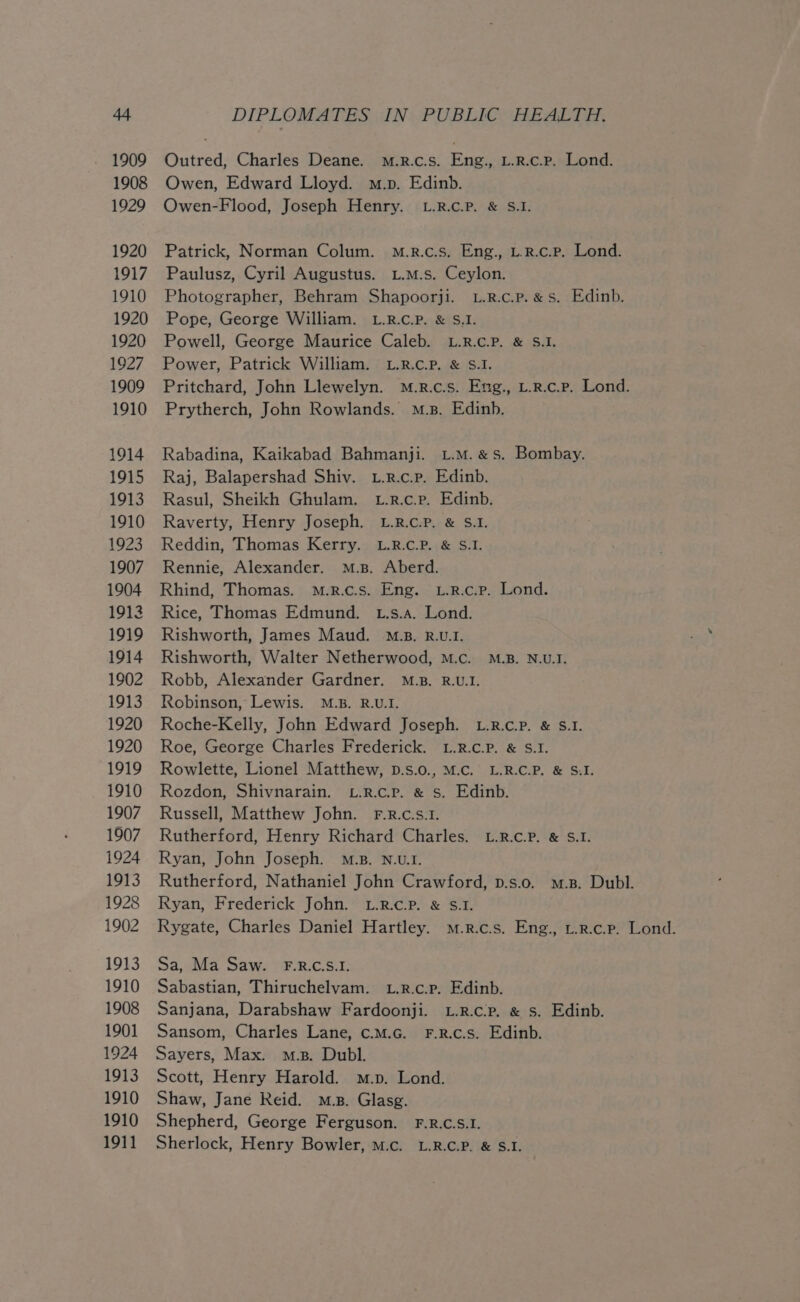 Outred, Charles Deane. m.R.c.s. Eng., L.R.c.P. Lond. Owen, Edward Lloyd. m.p. Edinb. Owen-Flood, Joseph Henry. L.R.c.P. &amp; S.1. Patrick, Norman Colum. M.r.c.s. Eng., L.R.c.p. Lond. Paulusz, Cyril Augustus. u.m.s. Ceylon. Photographer, Behram Shapoorji. L.R.c.p. &amp; Ss. Edinb. Pope, George William. L.R.c.P. &amp; S.1. Powell, George Maurice Caleb. L.R.c.P. &amp; S.1. Power, Patrick William. L.R.c.P. &amp; S.1I. Pritchard, John Llewelyn. M.r.c.s. Eng., L.r.c.p. Lond. Prytherch, John Rowlands. M.z. Edinb. Rabadina, Kaikabad Bahmanji. L.M. &amp;s. Bombay. Raj, Balapershad Shiv. L.r.c.p. Edinb. Rasul, Sheikh Ghulam. tL.r.c.p. Edinb. Raverty, Henry Joseph. L.R.c.P. &amp; S.I. Reddin, Thomas Kerry. L.R.c.P. &amp; S.1. Rennie, Alexander. M.s. Aberd. Rhind, Thomas. m.R.c.s. Eng. L.R.c.p. Lond. Rice, Thomas Edmund. t.s.a. Lond. Rishworth, James Maud. M.z. R.U.1. Rishworth, Walter Netherwood, M.c. M.B. N.U.I. Robb, Alexander Gardner. M.B. R.U.1. Robinson, Lewis. M.B. R.U.I. Roche-Kelly, John Edward Joseph. L.R.c.P. &amp; S.1. Roe, George Charles Frederick. L.R.c.P. &amp; S.1. Rowlette, Lionel Matthew, D.s.0., M.c. L.R.C.P. &amp; S.I. Rozdon, Shivnarain. L.R.c.p. &amp; s. Edinb. Russell, Matthew John. F.R.c.s.1. Rutherford, Henry Richard Charles. L.R.c.P. &amp; S.1. Ryan, John Joseph. M.B. N.U.I. Rutherford, Nathaniel John Crawford, p.s.o. m.B. Dubl. Ryan, Frederick John. L.R.c.P. &amp; $.1. Rygate, Charles Daniel Hartley. m.r.c.s. Eng., u.r.c.p. Lond. Sa, Ma Saw. F.R.C.S.1. Sabastian, Thiruchelvam. L.r.c.p. Edinb. Sanjana, Darabshaw Fardoonji. L.R.c.p. &amp; s. Edinb. Sansom, Charles Lane, c.m.c._ F.R.c.s. Edinb. Sayers, Max. m.s. Dubl. Scott, Henry Harold. m.p. Lond. Shaw, Jane Reid. mp. Glasg. Shepherd, George Ferguson. F.R.C.S.1. Sherlock, Henry Bowler, m.c. L.R.C.P. &amp; S.I.