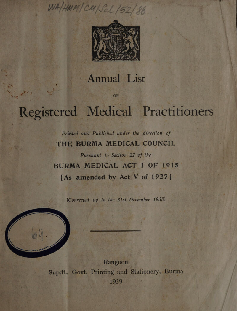 Pe | Annual a ie at ft: Mis? oe Registered Medical Practitioners Printed and’ Published under the direction of THE BURMA MEDICAL COUNCIL Pursuant to Section 22 of the BURMA MEDICAL ACT I OF 1915 [As amended by Act V of 1927] (Corrected up to the 31st December 1938) | Rangoon Supdt., Govt. Printing and Stationery, Burma : 1939