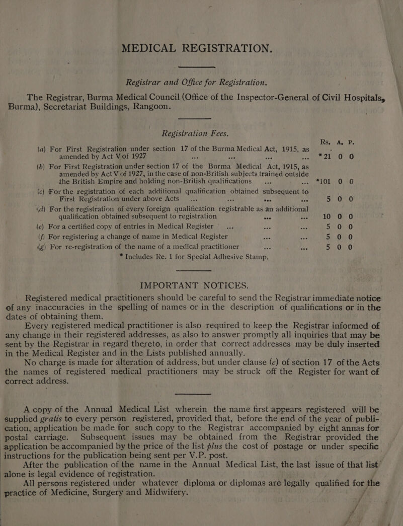 MEDICAL REGISTRATION. Registrar and Office for Registration. The Registrar, Burma Medical Council (Office of the Inspector-General of Civil Hospitals, Burma), Secretariat Buildings, Rangoon. Registration Fees. Rs, A. P. (a) For First Registration under section 17 of the Burma Medical Act, 1915, as . amended by Act Vof 1927 : be: *21 0 0 (b) For First Registration under section 17 of fis Burma Medical Ae 1915, z as amended by Act V of 1927, in the case of non-British subjects trained outside the British Empire and holding non-British qualifications... i Onen O60 (c) Forthe registration of each additional qualification obtained subsequent 6 First Registration under above Acts... mh Sie 5°.0°0 (d) For the registration of every foreign qualification registrable as an additional qualification obtained subsequent to registration ma on 10 0 O {e) Fora certified copy of entries in Medical Register 5 00 (f) For registering a change of name in Medical Register Ae oe 55.0%; 0 (g) For re-registration of the name of a medical practitioner he ao a Oe 0 * Includes Re. 1 for Special Adhesive Stamp. IMPORTANT NOTICES. Registered medical practitioners should be careful to send the Registrar immediate notice ef any inaccuracies in the spelling of names or in the description of qualifications or in the dates of obtaining them. Every registered medical practitioner is also required to keep the Registrar informed of any change in their registered addresses, as also to answer promptly all inquiries that may be sent by the Registrar in regard thereto, in order that correct addresses may be duly inserted in the Medical Register and in the Lists published annually. No charge is made for alteration of address, but under clause (e) of section 17 of the Acts the names of registered medical practitioners may be struck off the Register for want of correct address. A copy of the Annual Medical List wherein the name first appears registered will be supplied gratis to every person registered, provided that, before the end of the year of publi- cation, application be made for such copy to the Registrar accompanied by eight annas for postal carriage. Subsequent issues may be obtained from the Registrar provided the application be accompanied by the price of the list plus the cost of postage or under specific instructions for the publication being sent per V.P. post. After the publication of the name in the Annual Medical List, the last issue of that list | alone i is legal evidence of registration. All persons registered under whatever diploma or diplomas are legally qualified for the practice of Medicine, Surgery and Midwifery.