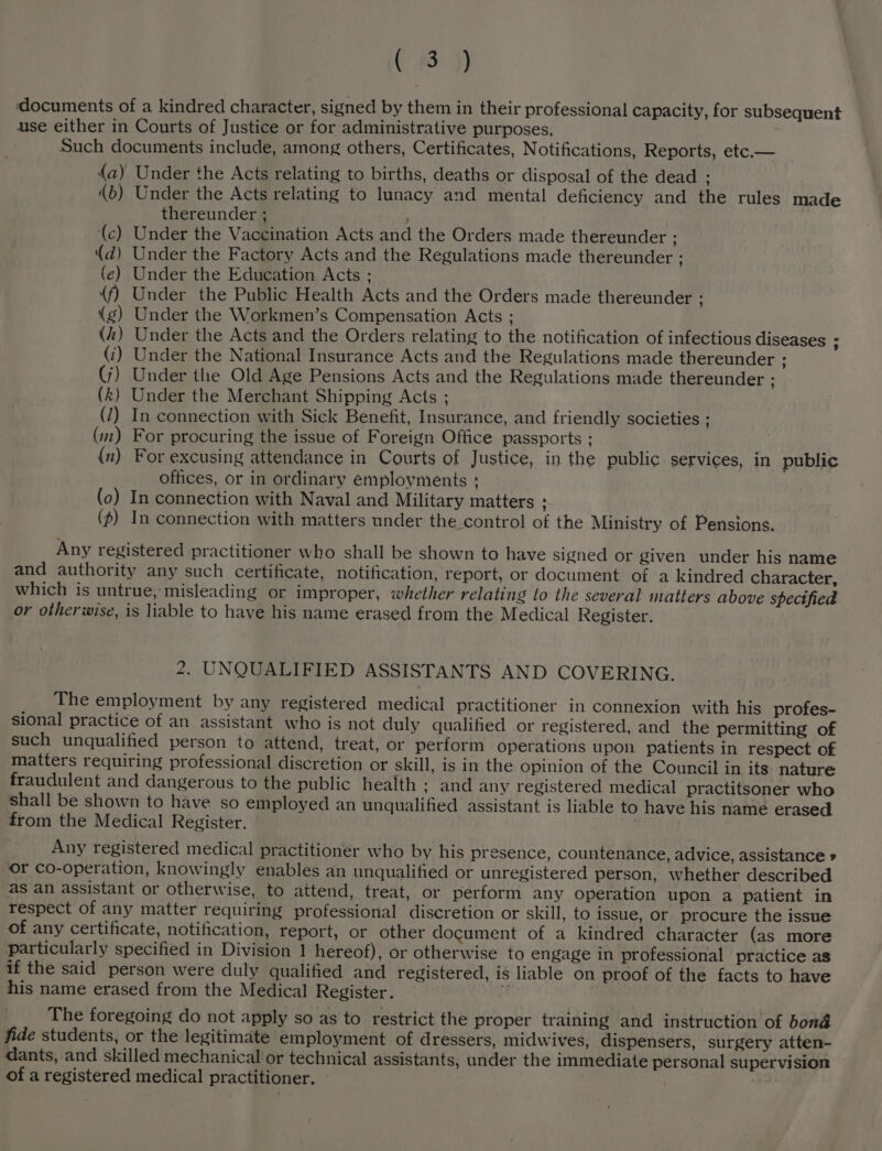 ( 3 }) documents of a kindred character, signed by them in their professional capacity, for subsequent use either in Courts of Justice or for administrative purposes. Such documents include, among others, Certificates, Notifications, Reports, etc.— (a) Under the Acts relating to births, deaths or disposal of the dead . (b) Under the Acts relating to lunacy and mental deficiency and the rules made thereunder ; ; (c) Under the Vaccination Acts and the Orders made thereunder : (d) Under the Factory Acts and the Regulations made thereunder ; (ec) Under the Education Acts ; (f) Under the Public Health Acts and the Orders made thereunder 7 (g) Under the Workmen’s Compensation Acts ; (i) Under the Acts and the Orders relating to the notification of infectious diseases : (i) Under the National Insurance Acts and the Regulations made thereunder : (j) Under the Old Age Pensions Acts and the Regulations made thereunder ; (k) Under the Merchant Shipping Acts ; (1) In connection with Sick Benefit, Insurance, and friendly societies ; (m) For procuring the issue of Foreign Office passports ; (x) For excusing attendance in Courts of Justice, in the public services, in public offices, or in ordinary employments ; (0) In connection with Naval and Military matters . (p) In connection with matters under the control of the Ministry of Pensions. Any registered practitioner who shall be shown to have signed or given under his name and authority any such certificate, notification, report, or document of a kindred character, which is untrue, misleading or improper, whether relating to the several matters above specified or otherwise, is liable to have his name erased from the Medical Register. 2. UNQUALIFIED ASSISTANTS AND COVERING. The employment by any registered medical practitioner in connexion with his profes- sional practice of an assistant who is not duly qualihed or registered, and the permitting of such unqualified person to attend, treat, or perform operations upon patients in respect of matters requiring professional discretion or skill, is in the opinion of the Council in its nature fraudulent and dangerous to the public health ; and any registered medical practitsoner who shall be shown to have so employed an unqualified assistant is liable to have his name erased from the Medical Register. | Any registered medical practitioner who by his presence, countenance, advice, assistance » or co-operation, knowingly enables an unqualified or unregistered person, whether described as an assistant or otherwise, to attend, treat, or perform any operation upon a patient in respect of any matter requiring professional discretion or skill, to issue, or procure the issue of any certificate, notification, report, or other document of a kindred character (as more particularly specified in Division 1 hereof), or otherwise to engage in professional practice as if the said person were duly qualified and registered, is liable on proof of the facts to have his name erased from the Medical Register. , The foregoing do not apply so as to restrict the proper training and instruction of bona fide students, or the legitimate employment of dressers, midwives, dispensers, surgery atten- dants, and skilled mechanical or technical assistants, under the immediate personal supervision of a registered medical practitioner.