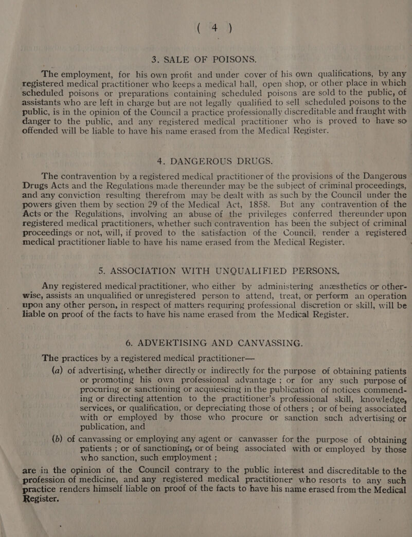 Cm) 3. SALE OF POISONS. The employment, for his own profit and under cover of his own qualifications, by any registered medical practitioner who keeps a medical hall, open shop, or other place in which scheduled poisons or preparations containing scheduled poisons are sold to the public, of assistants who are left in charge but are not legally qualified to sell scheduled poisons to the public, is in the opinion of the Council a practice professionally discreditable and fraught with danger to the public, and any registered medical practitioner who is proved to have so offended will be liable to have his name erased from the Medical Register. 4. DANGEROUS DRUGS. The contravention by a registered medical practitioner of the provisions of the Dangerous Drugs Acts and the Regulations made thereunder may be the subject of criminal proceedings, and any conviction resulting therefrom may be dealt with as such by the Council under the powers given them by section 29 of the Medical Act, 1858. But any contravention of the Acts or the Reguldtions, involving an abuse of the privileges conferred thereunder upon registered medical practitioners, whether such contravention has been the subject of criminal proceedings or not, will, if proved to the satisfaction of the Council, render a registered medical practitioner liable to have his name erased from the Medical Register. 5. ASSOCIATION WITH UNQUALIFIED PERSONS. Any registered medical practitioner, who either by administering anzesthetics or other- wise, assists an unqualified or unregistered person to attend, treat, or perform an operation upon any other person, in respect of matters requiring professional discretion or skill, will be liable on proof of the facts to have his name erased from the Medical Register. 6. ADVERTISING AND CANVASSING. The practices by a registered medical practitioner— (a) of advertising, whether directly or indirectly for the purpose of obtaining patients or promoting his own professional advantage ; or for any such purpose of procuring or sanctioning or acquiescing in the publication of notices commend- ing or directing attention to the practitioner’s professional skill, knowledge, services, or qualification, or depreciating those of others ; or of being associated with or employed by those who procure or sanction such advertising or publication, and . (b) of canvassing or employing any agent or canvasser for the purpose of obtaining patients ; or of sanctioning, or of being associated with or employed by those who sanction, such employment ; are in the opinion of the Council contrary to the public interest and discreditable to the profession of medicine, and any registered medical practitioner who resorts to any such practice renders himself liable on proof of the facts to have his name erased from ‘the Medical Register.