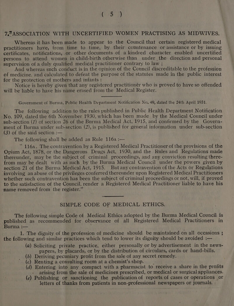 7.2ASSOCIATION WITH UNCERTIFIED WOMEN PRACTISING AS MIDWIVES. Whereas it has been made to appear to the Council that certain registered medical practitioners have, from time to time, by their countenance or assistance or by issuing certificates, notifications, or other documents of a kindred character enabled uncertified persons to attend women in child-birth otherwise than under the direction and personal supervision of a duly qualified medical practitioner contrary to law ; And whereas such conduct is in the opinion of the Council discreditable to the profession of medicine. and calculated to defeat the purpose of the statutes made in the public interest for the protection of mothers and infants : Notice is hereby given that any registered practitionér who is proved to have so offended will be liable to have his name erased from the Medical Register. Government of Burma, Public Health Department Notification No. 49, dated the 24th April 1931. The following addition to the rules published in Public Health Department Notification No. 109, dated the 6th November 1930, which has been made_ by the Medical Council under sub-section (1) of section 26 of the Burma Medical Act, 1915, and confirmed by the Govern- ment of Burma under sub-section (2), is published for general information under sub-section (3) of the said section :—- , The following shall be added as Rule 1164 :— “116a. The contravention by a Registered Medical Practitioner of the provisions of the Opium Act, 1878, or the Dangerous Drugs Act, 1930, and the Rules and Regulations made thereunder, may be the subject of criminal proceedings, and any conviction resulting there- from may be dealt with as such by the Burma Medical Council under the powers given by section 21 of the Burma Medical Act, 1915. Butany contravention of the Acts or Regulations involving an abuse of the privileges conferred thereunder upon Registered Medical Practitioners whether such contravention has been the subject of criminal proceedings or not, will, if proved to the satisfaction of the Council, render a Registered Medical Practitioner liable to have his name removed from the register.” SIMPLE CODE OF MEDICAL ETHICS. The following simple Code of Medical Ethics adopted by the Burma Medical Council is published as recommended for observance of all Registered Medical Practitioners in Burma :— 1. The dignity of the profession of medicine should be maintained on all occasions ; the following and similar practices which tend to lower its dignity should be avoided :— (a) Soliciting private practice, either personally or by advertisement in the news- papers, by placards, or by the distribution of circulars, cards or hand- Bilis: (b) Deriving pecuniary profit from the sale of any secret Ramey: (c) Renting a consulting room at a chemist’s shop. (d) Entering into any compact with a pharmacist to receive a share in the profits . arising from the sale of medicines prescribed, or medical or surgical appliances. (e) Publishing or sanctioning the publication of reports of cases or operations or ee of ya from patients in non-professional lbbaadiion or pronenals: