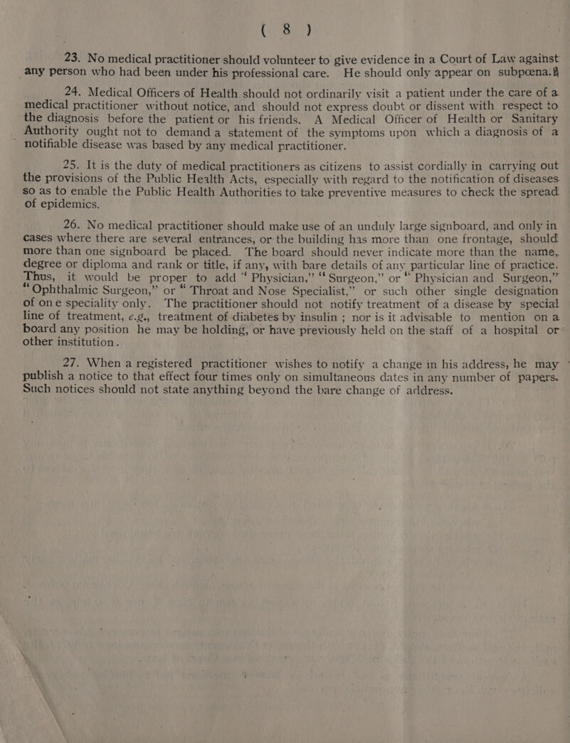 Stan 23. No medical practitioner should volunteer to give evidence in a Court of Law against any person who had been under his professional care. He should only appear on subpoena. 24. Medical Officers of Health should not ordinarily visit a patient under the care of a medical practitioner without notice, and should not express doubt or dissent with respect to the diagnosis before the patient or his friends. A Medical Officer of Health or Sanitary Authority ought not to demand a statement of the symptoms upon which a diagnosis of a - notifiable disease was based by any medical practitioner. 25. It is the duty of medical practitioners as citizens to assist cordially in carrying out the provisions of the Public Health Acts, especially with regard to the notification of diseases. so as to enable the Public Health Authorities to take preventive measures to check the spread of epidemics. 26. No medical practitioner should make use of an unduly large signboard, and only in cases where there are several entrances, or the building has more than one frontage, should more than one signboard be placed. The board should never indicate more than the name,. degree or diploma and rank or title, if any, with bare details of any particular line of practice. Thus, it would be proper to add “ Physician,” ‘‘ Surgeon,” or “ Physician and Surgeon,” “ Ophthalmic Surgeon,” or “ Throat and Nose Specialist,” or such other single designation of one speciality only. The practitioner should not notify treatment of a disease by special line of treatment, e.g., treatment of diabetes by insulin ; nor is it advisable to mention on @ board any position he may be holding, or have previously held on the staff of a hospital or other institution. 27. When a registered practitioner wishes to notify a change in his address, he may ~ publish a notice to that effect four times only on simultaneous dates in any number of papers. Such notices should not state anything beyond the bare change of address.