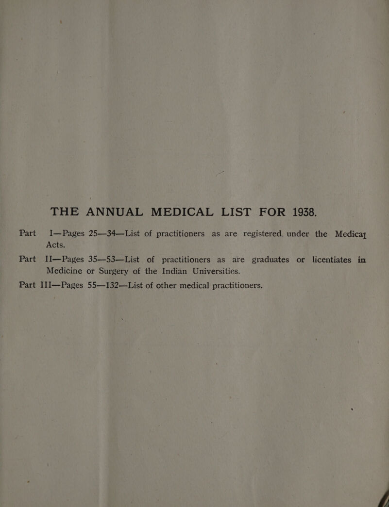 THE ANNUAL MEDICAL LIST FOR 1938. Part I—Pages 25—34—List of practitioners as are registered under the Medicay Acts. Part II—Pages 35—53—List of practitioners as are graduates or licentiates in Medicine or Surgery of the Indian Universities. Part II1I—Pages 55—132—List of other medical practitioners.