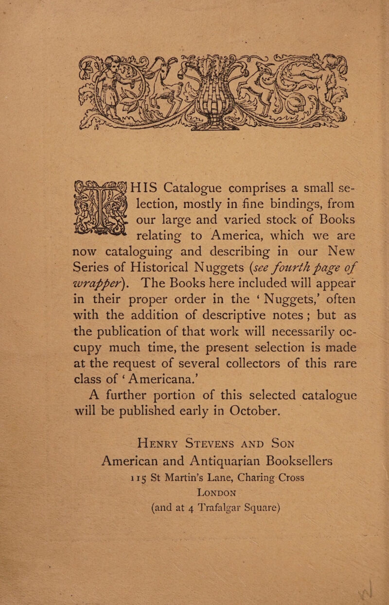 HIS Catalogue comprises a small se- _ lection, mostly in fine bindings, from our large and varied stock of Books relating to America, which we are now cataloguing and describing in our New Series of Historical Nuggets (see fourth page of wrapper). The Books here included will appear in their proper order in the ‘ Nuggets,’ often with the addition of descriptive notes; but as the publication of that work will necessarily oc- cupy much time, the present selection is made at the request of several collectors of this rare class of ‘ Americana.’ A further portion of this selected as will be published early in October. Henry STEVENS AND SON American and Antiquarian Booksellers 115 St Martin’s Lane, Charing Cross LONDON (and at 4 Trafalgar Square)