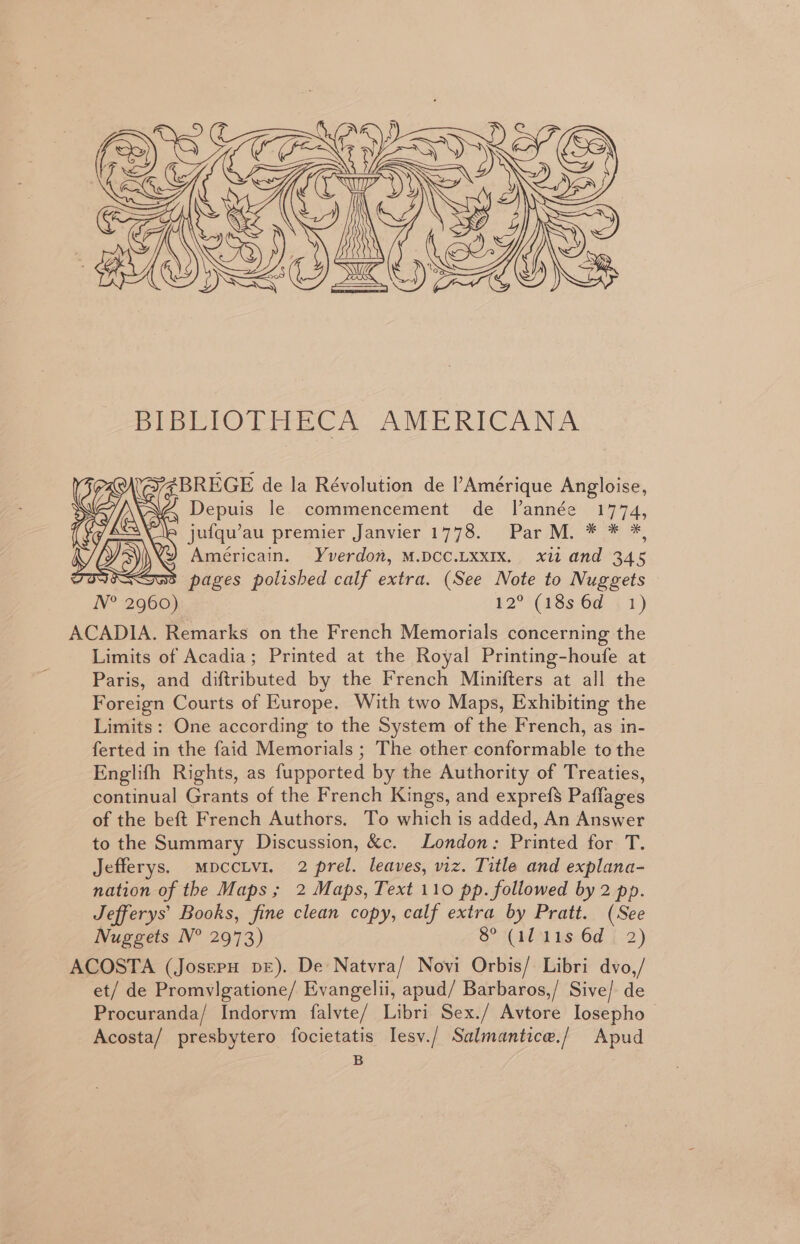 BIBLIOTHECA AMERICANA Z4BREGE de la Révolution de l’Amérique Angloise, Depuis le commencement de Ilannée 1774, jufqu’au premier Janvier 1778. Par M. * * *, Américain. Yverdow, M.DCC.LXxXIX. xii and 345 Sk: 3 pages polished calf extra. (See Note to Nuggets N° 2960) 12°'(18s 6¢ (1) ACADIA. Remarks on the French Memorials concerning the Limits of Acadia; Printed at the Royal Printing-houfe at Paris, and diftributed by the French Minifters at all the Foreign Courts of Europe. With two Maps, Exhibiting the Limits: One according to the System of the French, as in- ferted in the faid Memorials ; The other conformable to the Englifh Rights, as fupported by the Authority of Treaties, continual Grants of the French Kings, and exprefs Paflages of the beft French Authors. To which is added, An Answer to the Summary Discussion, &amp;c. London: Printed for T. Jefferys. MpccLvi. 2 prel. leaves, viz. Title and explana- nation of the Maps; 2 Maps, Text 110 pp. followed by 2 pp. Jefferys’ Books, fine clean copy, calf extra by Pratt. (See Nuggets N° 2973) Sotto us Od [:2) ACOSTA (JosepH bE). De Natyra/ Novi Orbis/ Libri dvo,/ et/ de Promvlgatione/ Evangelii, apud/ Barbaros,/ Sive/ de Procuranda/ Indorvm falvte/ Libri Sex./ Avtore Iosepho Acosta/ presbytero focietatis Iesv./ Salmantice./ Apud B