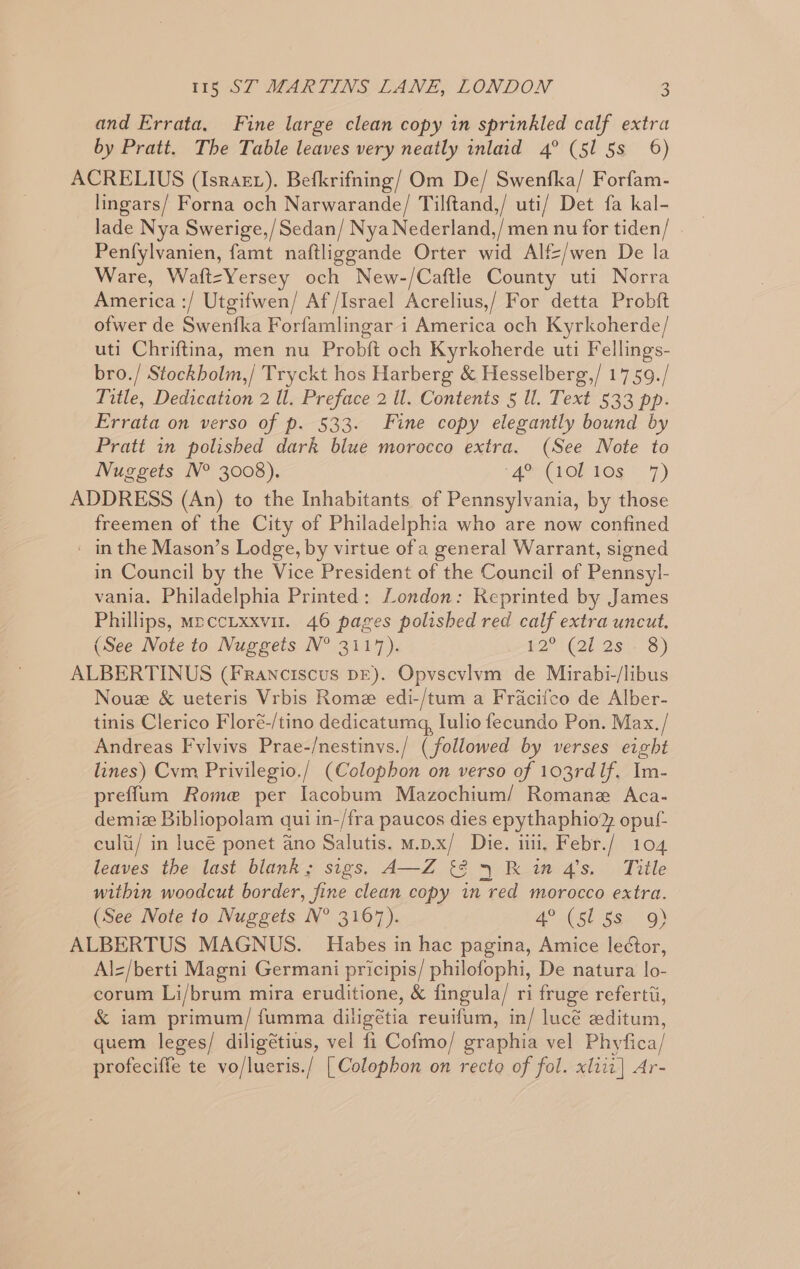 and Errata, Fine large clean copy in sprinkled calf extra by Pratt. The Table leaves very neatly inlaid 4° (51 5s 6) ACRELIUS (Israez). Befkrifning/ Om De/ Swenfka/ Forfam- lingars/ Forna och Narwarande/ Tilftand,/ uti/ Det fa kal- lade Nya Swerige,/Sedan/ Nya Nederland,/ men nu for tiden/ - Penfylvanien, famt naftliggande Orter wid Alf=/wen De la Ware, Waftz=Yersey och New-/Caftle County uti Norra America :/ Utgifwen/ Af/Israel Acrelius,/ For detta Probft ofwer de Swenfka Forfamlingar i America och Kyrkoherde/ uti Chriftina, men nu Prob{ft och Kyrkoherde uti Fellings- bro./ Stockholm,/ Tryckt hos Harberg &amp; Hesselberg,/ 17 59./ Title, Dedication 2 Ul. Preface 2 ll. Contents § ll. Text 533 pp. Errata on verso of p. 533. Fine copy elegantly bound by Prati in polished dark blue morocco extra. (See Note to Nuggets N° 3008). (4 CLOR 1s * 7) ADDRESS (An) to the Inhabitants of Pennsylvania, by those freemen of the City of Philadelphia who are now confined ' in the Mason’s Lodge, by virtue ofa general Warrant, signed in Council by the Vice President of the Council of Pennsyl- vania. Philadelphia Printed: London: Reprinted by James Phillips, meccixxvir. 46 pages polished red calf extra uncut. (See Note to Nuggets N° 3117). FQ (2025 3) ALBERTINUS (Franciscus DE). Opvscvlvm de Mirabi-/libus Nouz &amp; ueteris Vrbis Rome edi-/tum a Fracilco de Alber- tinis Clerico Floré-/tino dedicatumg, Iulio fecundo Pon. Max./ Andreas Fylvivs Prae-/nestinvs./ (followed by verses eight lines) Cvm Privilegio./ (Colophon on verso of 103rd If. ee preflum Rome per Iacobum Mazochium/ Romane Aca- demiz Bibliopolam qui in-/fra paucos dies epythaphio® opuf- culti/ in lucé ponet ano Salutis. m.p.x/ Die. iii, Febr./ 104 leaves the last blank; sigs. A—Z {2 4 K in 4's. Title within woodcut border, fine clean copy in red morocco extra. (See Note to Nuggets N° 3167). 4°.(st seu G) ALBERTUS MAGNUS. Habes in hac pagina, Amice le¢tor, Alz/berti Magni Germani pricipis/ philofophi, De natura lo- corum Li/brum mira eruditione, &amp; fingula/ ri fruge refertii, &amp; iam primum/ fumma diligétia reuifum, in/ lucé editum, quem leges/ diligétius, vel fi Cofmo/ graphia vel Phyfica/ profeciffe te vo/lueris./ [Colophon on recto of fol. xliii] Ar-