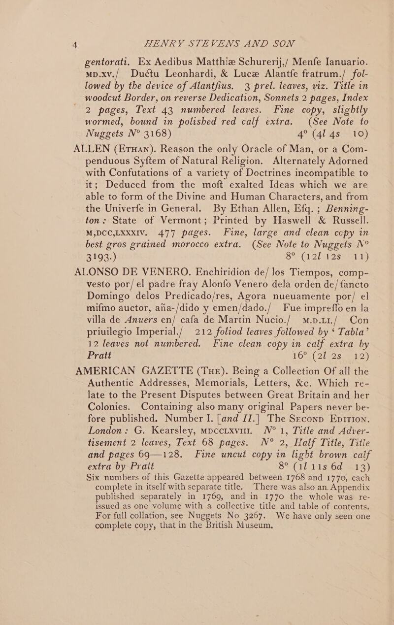 gentorati, Ex Aedibus Matthiz Schurerij,/ Menfe Ianuario. mp.xv./ Dudétu Leonhardi, &amp; Luce Alantfe fratrum./ fol- lowed by the device of Alantfius. 3 prel. leaves, viz. Title in woodcut Border, on reverse Dedication, Sonnets 2 pages, Index 2 pages, Text 43 numbered leaves. Fine copy, slightly normed, bound in polished red calf extra. (See Note to Nuggets N° 3168) 4° (4l 4s 10) ALLEN (Erwan). Reason the only Oracle of Man, or a Com- penduous Syftem of Natural Religion. Alternately Adorned with Confutations of a variety of Doctrines incompatible to it; Deduced from the moft exalted Ideas which we are able to form of the Divine and Human Characters, and from the Univerfe in General. By Ethan Allen, Efq. ; Benning- ton; State of Vermont; Printed by Haswell &amp; Russell. M,DCC,LXxxIV. 477 pages. Fine, large and clean copy in best gros grained morocco extra. (See Note to Nuggets N° BI933) rela Cet eee Meal) ALONSO DE VENERO. Enchiridion de/ los Tiempos, comp- vesto por/el padre fray Alonfo Venero dela orden de/ fancto Domingo delos Predicado/res, Agora nueuamente por/ el mifmo auctor, afia-/dido y emen/dado./ Fue impreffo en la villa de Anuers en/ cafa de Martin Nucio./ m.p.u1./ Con priuilegio Imperial./ 212 foltod leaves followed by ‘ Tabla’ 12 leaves not numbered. Fine clean copy in calf extra by Pratt TE Ona( 2 gs seat) AMERICAN GAZETTE (Tue). Being a Collection Of all the Authentic Addresses, Memorials, Letters, &amp;c. Which re- late to the Present Disputes between Great Britain and her Colonies. Containing also many original Papers never be- fore published. Number I. [and JI.| The Seconp Eprtion. London: G. Kearsley, mpccixvit. N° 1, Title and Adver- tisement 2 leaves, Text 68 pages. N° 2, Half Title, Title and pages 69—128. Fine uncut copy in light brown calf extra by Prait S% (TA Ss6d als) Six numbers of this Gazette appeared between 1768 and 1770, each complete in itself with separate title. There was also an. Appendix published separately in 1769, and in 1770 the whole was re- issued as one volume with a collective title and table of contents. For full collation, see Nuggets No 3267. We have only seen one complete copy, that in the British Museum.