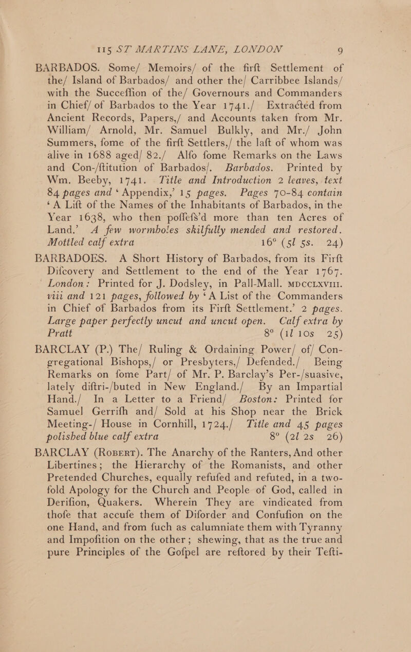 BARBADOS. Some/ Memoirs/ of the firft Settlement of the/ Island of Barbados/ and other the/ Carribbee Islands/ with the Succeffion of the/ Governours and Commanders in Chief/ of Barbados to the Year 1741./ Extracted from Ancient Records, Papers,/ and Accounts taken from Mr. William/ Arnold, Mr. Samuel Bulkly, and Mr./ John Summers, fome of the firft Settlers,/ the laft of whom was alive in 1688 aged/ 82./ Alfo fome Remarks on the Laws and Con-/ftitution of Barbados/. Barbados. Printed by Wm. Beeby, 1741. Title and Introduction 2 leaves, text 84 pages and ‘ Appendix,’ 15 pages. Pages 70-84 contain ‘A Lift of the Names of the Inhabitants of Barbados, in the Year 1638, who then poffefSd more than ten Acres of Land.’ A few wormboles skilfully mended and restored. Mottled calf extra LGPLesigsita 4) BARBADOES. A Short History of Barbados, from its Firft Difcovery and Settlement to the end of the Year 1767. _ London: Printed for J. Dodsley, in Pall-Mall. mpccixvun. vii and 121 pages, followed by ‘A List of the Commanders in Chief of Barbados from its Firft Settlement.’ 2 pages. Large paper perfectly uncut and uncut open. Calf extra by Pratt Sy a(at Os: “25 ) BARCLAY (P.) The/ Ruling &amp; Ordaining Power/ of/ Con- gregational Bishops,/ or Presbyters,/ Defended./ Being Remarks on fome Part/ of Mr. P. Barclay’s Per-/suasive, lately diftri-/buted in New England./ By an Impartial Hand./ In a Letter to a Friend/ Boston: Printed for Samuel Gerrifh and/ Sold at his Shop near the Brick Meeting-/ House in Cornhill, 1724./ Title and 45 pages polished blue calf extra 8° (31, 28 26) BARCLAY (Rosert). The Anarchy of the Ranters, And other Libertines; the Hierarchy of the Romanists, and other Pretended Churches, equally refufed and refuted, in a two- fold Apology for the Church and People of God, called in Derifion, Quakers. Wherein They are vindicated from thofe that accufe them of Diforder and Confufion on the one Hand, and from fuch as calumniate them with Tyranny and Impofition on the other; shewing, that as the true and pure Principles of the Gofpel are reftored by their Tefti-