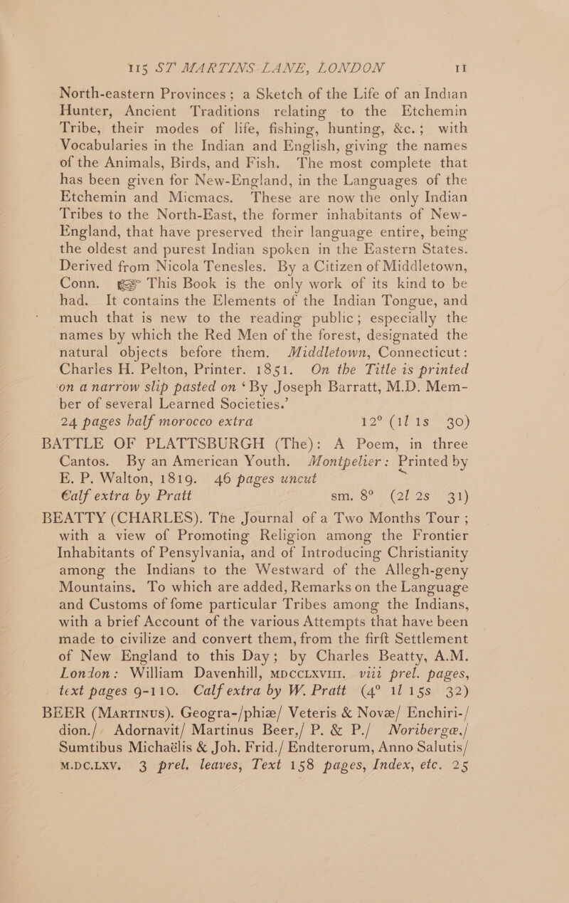 North-eastern Provinces; a Sketch of the Life of an Indian Hunter, Ancient Traditions relating to the Etchemin Tribe, their modes of life, fishing, hunting, &amp;c.; with Vocabularies in the Indian and English, giving the names of the Animals, Birds, and Fish. The most complete that has been given for New-England, in the Languages of the Etchemin and Micmacs. These are now the only Indian Tribes to the North-East, the former inhabitants of New- England, that have preserved their language entire, being the oldest and purest Indian spoken in the Eastern States. Derived from Nicola Tenesles. By a Citizen of Middletown, Conn. gs This Book is the only work of its kind to be had. It contains the Elements of the Indian Tongue, and much that is new to the reading public; especially the names by which the Red Men of the forest, designated the natural objects before them. Middletown, Connecticut: Charles H. Pelton, Printer. 1851. On the Title is printed ‘on a narrow slip pasted on ‘By Joseph Barratt, M.D. Mem- ber of several Learned Societies.’ 24 pages half morocco extra 12° GT Ts 30) BATTLE OF PLATTSBURGH (The): A Poem, in three Cantos. By an American Youth. Montpelier: Printed by E. P. Walton, 1819. 46 pages uncut Calf extra by Pratt Bio (QE Ss “31 ) BEATTY (CHARLES). The Journal of a Two Months Tour ; with a view of Promoting Religion among the Frontier Inhabitants of Pensylvania, and of Introducing Christianity among the Indians to the Westward of the Allegh-geny Mountains. To which are added, Remarks on the Language and Customs of fome particular Tribes among the Indians, with a brief Account of the various Attempts that have been made to civilize and convert them, from the firft Settlement of New England to this Day; by Charles Beatty, A.M. London: William Davenhill, mpccixvur. vii2 prel. pages, text pages 9-110. Calf extra by W. Pratt (4° 1115s 32) BEER (Martinus). Geogra-/phiz/ Veteris &amp; Nove/ Enchiri-/ dion./. Adornavit/ Martinus Beer,/ P. &amp; P./ Noriberge,/ Sumtibus Michaélis &amp; Joh. Frid./ Endterorum, Anno Salutis/ M.DC.LXV. 3 prel. leaves, Text 158 pages, Index, etc. 25