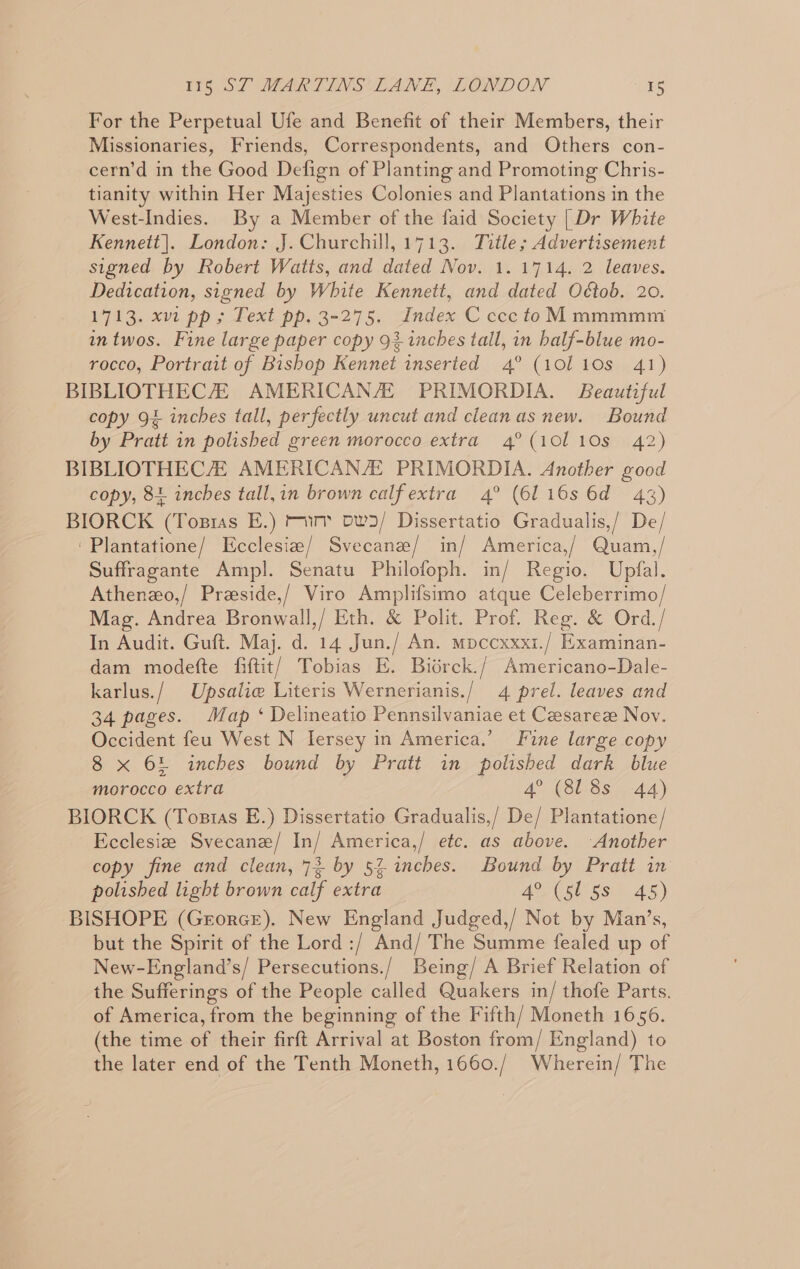 For the Perpetual Ufe and Benefit of their Members, their Missionaries, Friends, Correspondents, and Others con- cern’d in the Good Defign of Planting and Promoting Chris- tianity within Her Majesties Colonies and Plantations in the West-Indies. By a Member of the faid Society [Dr White Kennett]. London: J. Churchill, 1713. Title; Advertisement signed by Robert Watts, and dated Nov. 1. 1714. 2 leaves. Dedication, signed by White Kennett, and dated Oétob. 20. 1713. xvi pp; Text pp. 3-275. Index C ccc toM mmmmm intwos. Fine large paper copy 93 inches tall, in balf-blue mo- rocco, Portrait of Bishop Kennet inserted 4° (101 10s 41) BIBLIOTHECZ AMERICAN/E PRIMORDIA. Beautiful copy 94 inches tall, perfectly uncut and cleanas new. Bound by Pratt in polished green morocco extra 4°(10110s 42) BIBLIOTHECH AMERICAN/E PRIMORDIA. Another good copy, 84 inches tall,in brown calf extra 4° (6116s 6d 43) BIORCK (Tosras E.) mim ow3/ Dissertatio Gradualis,/ De/ ‘Plantatione/ Ecclesie/ Svecane/ in/ America,/ Quam,/ Suffragante Ampl. Senatu Philofoph. in/ Regio. Upfal. Athenzo,/ Przeside,/ Viro Amplifsimo atque Celeberrimo/ Mag. Andrea Bronwall,/ Eth. &amp; Polit. Prof. Reg. &amp; Ord./ In Audit. Guft. Maj. d. 14 Jun./ An. mpcexxx1./ Examinan- dam modefte fiftit) Tobias E. Biérck./ Americano-Dale- karlus./ Upsalie Literis Wernerianis./ 4 prel. leaves and 34 pages. Map ‘ Delineatio Pennsilvaniae et Caesaree Nov. Occident feu West N Iersey in America.’ Fine large copy 8 x 64 inches bound by Pratt in polished dark blue morocco extra 4° (818s 44) BIORCK (Tostas E.) Dissertatio Gradualis,/ De/ Plantatione/ Ecclesize Svecanz/ In/ America,/ etc. as above. Another copy fine and clean, 73 by 52 inches. Bound by Pratt in polished light brown calf extra 4° (5l 5s 45) BISHOPE (Georce). New England Judged,/ Not by Man’s, but the Spirit of the Lord :/ And/ The Summe fealed up of New-England’s/ Persecutions./ Being/ A Brief Relation of the Sufferings of the People called Quakers in/ thofe Parts. of America, from the beginning of the Fifth/ Moneth 1656. (the time of their firft Arrival at Boston from/ England) to the later end of the Tenth Moneth, 1660./ Wherein/ The