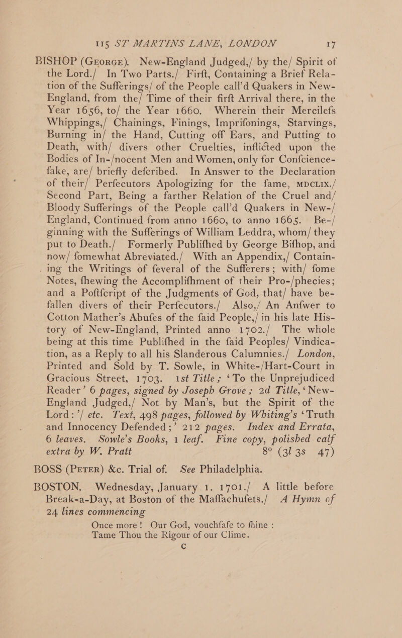 BISHOP (GrorGe). New-England Judged,/ by the/ Spirit of the Lord./ In Two Parts./ Firft, Containing a Brief Rela- tion of the Sufferings/ of the People call’d Quakers in New- England, from the/ Time of their firft Arrival there, in the Year 1656, to/ the Year 1660. Wherein their Mercilefs Whippings,/ Chainings, Finings, Imprifonings, Starvings, Burning in/ the Hand, Cutting off Ears, and Putting to Death, with/ divers other Cruelties, inflicted upon the Bodies of In-/nocent Men and Women, only for Confcience- fake, are/ briefly defcribed. In Answer to the Declaration of their/ Perfecutors Apologizing for the fame, mpcLIx./ Second Part, Being a farther Relation of the Cruel and/ Bloody Sufferings of the People call’d Quakers in New-/ England, Continued from anno 1660, to anno 1665. Be-/ ginning with the Sufferings of William Leddra, whom/ they put to Death./ Formerly Publifhed by George Bifhop, and now/ fomewhat Abreviated./ With an Appendix,/ Contain- _ing the Writings of feveral of the Sufferers; with/ fome Notes, fhewing the Accomplifhment of their Pro-/phecies; and a Poftfcript of the Judgments of God, that/ have be- fallen divers of their Perfecutors./ Also,/ An Anfwer to Cotton Mather’s Abufes of the faid People,/ in his late His- tory of New-England, Printed anno 1702./ The whole being at this time Publifhed in the faid Peoples/ Vindica- tion, as a Reply to all his Slanderous Calumnies./ London, Printed and Sold by T. Sowle, in White-/Hart-Court in Gracious Street, 1703. 1st Title; ‘To the Unprejudiced Reader’ 6 pages, signed by Joseph Grove ; 2d Title,‘ New- England Judged,/ Not by Man’s, but the Spirit of the Lord: ’/ ete. Text, 498 pages, followed by Whiting’s ‘Truth and Innocency Defended ;’ 212 pages. Index and Errata, 6 leaves. Sowle’s Books, 1 leaf. Fine copy, polished calf extra by W. Pratt Sear as A7) BOSS (PerTEerR) &amp;c. Trial of. See Philadelphia. BOSTON. Wednesday, January 1. 1701./ A little before Break-a-Day, at Boston of the Maffachufets./ 4 Hymn of 24 lines commencing Once more! Our God, vouchfafe to fhine : Tame Thou the Rigour of our Clime. Cc