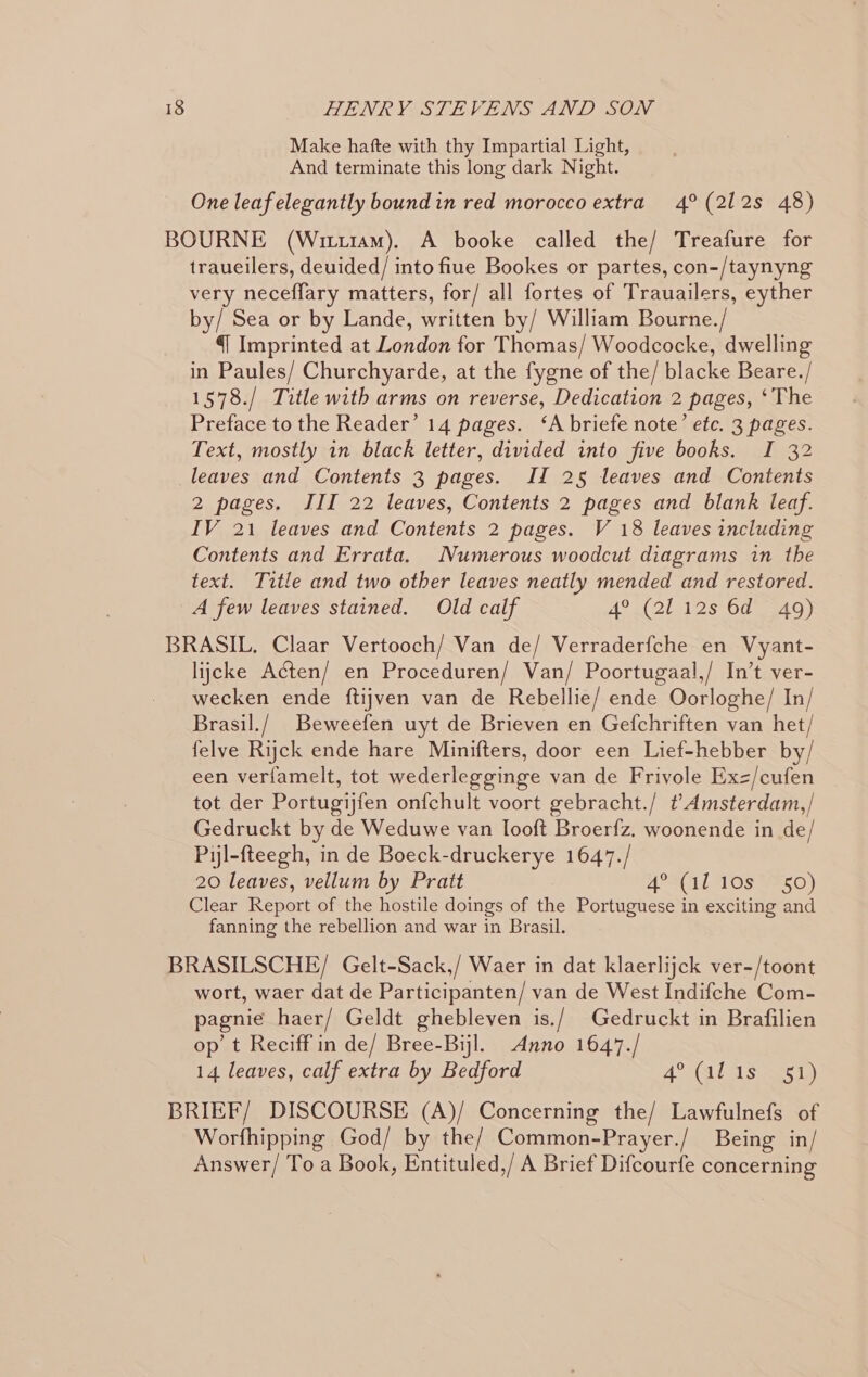 Make hafte with thy Impartial Light, And terminate this long dark Night. One leaf elegantly boundin red morocco extra 4° (212s 48) BOURNE (Wrti4am). A booke called the/ Treafure for traueilers, deuided/ into fiue Bookes or partes, con-/taynyng very neceffary matters, for/ all fortes of Trauailers, eyther by/ Sea or by Lande, written by/ William Bourne./ {| Imprinted at London for Thomas/ Woodcocke, dwelling in Paules/ Churchyarde, at the fygne of the/ blacke Beare./ 1578./ Title with arms on reverse, Dedication 2 pages, ‘The Preface to the Reader’ 14 pages. ‘A briefe note’ etc. 3 pages. Text, mostly in black letter, divided into five books. I 32 leaves and Contents 3 pages. II 25 leaves and Contents 2 pages. III 22 leaves, Contents 2 pages and blank leaf. IV 21 leaves and Contents 2 pages. V 18 leaves including Contents and Errata. Numerous woodcut diagrams in the text. Title and two other leaves neatly mended and restored. A few leaves stained. Old calf Ao a( 2181 s*O0 Ba G) BRASIL, Claar Vertooch/ Van de/ Verraderfche en Vyant- lijcke Acten/ en Proceduren/ Van/ Poortugaal,/ In’t ver- wecken ende ftijven van de Rebellie/ ende Oorloghe/ In/ Brasil./ Beweefen uyt de Brieven en Gefchriften van het/ felye Rijck ende hare Minifters, door een Lief-hebber by/ een verfamelt, tot wederlegginge van de Frivole Exz/cufen tot der Portugijfen onfchult voort gebracht./ t?Amsterdam,/ Gedruckt by de Weduwe van looft Broerfz. woonende in de/ Piyl-fteegh, in de Boeck-druckerye 1647./ 20 leaves, vellum by Pratt APS CI1LAOS WSO) Clear Report of the hostile doings of the Portuguese in exciting and fanning the rebellion and war in Brasil. BRASILSCHE/ Gelt-Sack,/ Waer in dat klaerlijck ver-/toont wort, waer dat de Participanten/ van de West Indifche Com- pagnie haer/ Geldt ghebleven is./ Gedruckt in Brafilien op t Reciff in de/ Bree-Bijl. Anno 1647./ 14 leaves, calf extra by Bedford ACNAL A Sear 1a) BRIEF/ DISCOURSE (A)/ Concerning the/ Lawfulnefs of Worfhipping God/ by the/ Common-Prayer./ Being in/ Answer/ To a Book, Entituled,/ A Brief Difcourfe concerning