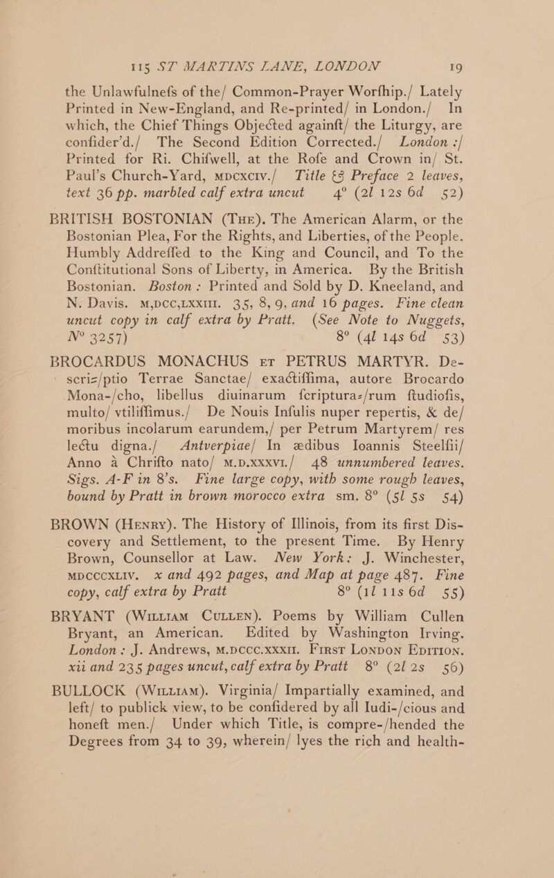 the Unlawfulnefs of the/ Common-Prayer Worfhip./ Lately Printed in New-England, and Re-printed/ in London./ In which, the Chief Things Objected againft/ the Liturgy, are confider’d./ The Second Edition Corrected./ London -/ Printed for Ri. Chifwell, at the Rofe and Crown in/ St. Paul’s Church-Yard, mpcxciv./ Title 3 Preface 2 leaves, text 36 pp. marbled calf extra uncut 4° (2112s 6d 52) BRITISH BOSTONIAN (THE). The American Alarm, or the Bostonian Plea, For the Rights, and Liberties, of the People. Humbly Addreffed to the King and Council, and To the Conttitutional Sons of Liberty, in America. By the British Bostonian. Boston: Printed and Sold by D. Kneeland, and N. Davis. M,DCC,LXxuI. 35, 8,9, and 16 pages. Fine clean uncut copy in calf extra by Pratt. (See Note to Nuggets, IV? 22 57) 8° (4114s 6d 53) eg tenedae MONACHUS er PETRUS MARTYR. De- - scriz/ptio Terrae Sanctae/ exactiffima, autore Brocardo Mona-/cho, libellus diuinarum {feripturaz/rum ftudiofis, multo/ vtiliffimus./ De Nouis Infulis nuper repertis, &amp; de moribus incolarum earundem,/ per Petrum Martyrem/ res leGtu digna./ Antverpiae/ In edibus Ioannis Steelfii/ Anno a Chrifto nato/ m.p.xxxvi./ 48 unnumbered leaves. Sigs. A-F in 8’s. Fine large copy, with some rough leaves, bound by Pratt in brown morocco extra sm, 8° (515s §4) BROWN (Henry). The History of Illinois, from its first Dis- covery and Settlement, to the present Time. By Henry Brown, Counsellor at Law. Mew York: J. Winchester, MDCCCXLIV. x and 492 pages, and Map at page 487. Fine copy, calf extra by Pratt Srl 1s 6d 155) BRYANT (Writtram CULLEN). Poems by William Cullen Bryant, an American. Edited by Washington Irving. London: J. Andrews, M.pccc.xxx11. First Lonpon Epirton. xii and 235 pages uncut, calf extra by Pratt 8° (212s 56) BULLOCK (Wiu14m). Virginia/ Impartially examined, and left/ to publick view, to be confidered by all Iudi-/cious and honeft men./ Under which Title, is compre-/hended the Degrees from 34 to 39, wherein/ lyes the rich and health-