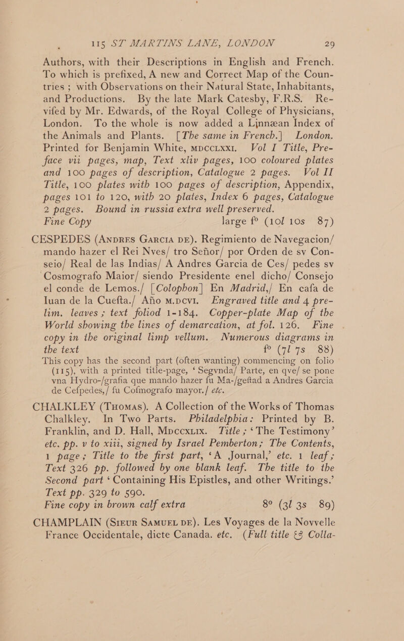 Authors, with their Descriptions in English and French. To which is prefixed, A new and Correct Map of the Coun- tries ; with Observations on their Natural State, Inhabitants, and Productions. By the late Mark Catesby, F.R.S. Re- vifed by Mr. Edwards, of the Royal College of Physicians, London. To the whole is now added a Linnean Index of the Animals and Plants. [The same in French.| London. Printed for Benjamin White, mpccixx1. Vol I Title, Pre- face vit pages, map, Text xliv pages, 100 coloured plates and 100 pages of description, Catalogue 2 pages. Vol II Title, 100 plates with 100 pages of description, Appendix, pages 101 to 120, with 20 plates, Index 6 pages, Catalogue 2 pages. Bound in russia extra well preserved. Fine Copy large f° (101 10s 87) CESPEDES (Anpres Garcia DE). Regimiento de Navegacion/ mando hazer el Rei Nves/ tro Sefior/ por Orden de sv Con- seio/ Real de las Indias/ A Andres Garcia de Ces/ pedes sv ‘Cosmografo Maior/ siendo Presidente enel dicho/ Consejo el conde de Lemos./ [Colophon] En Madrid,/ En cafa de Iuan de la Cuefta./ Afio m.pcv1. Engraved title and 4 pre- lim. leaves ; text foliod 1-184. Copper-plate Map of the World showing the lines of demarcation, at fol. 126. Fine copy in the original limp vellum. Numerous diagrams in the text Po (CHL 7S: 8) This copy has the second part (often wanting) commencing on folio (115), with a printed title-page, ‘ Segvnda/ Parte, en qve/ se pone vna Hydro-/grafia que mando hazer fu Ma-/geftad a Andres Garcia de Cefpedes,/ fu Cofmografo mayor./ ec. CHALKLEY (Tuomas). A Collection of the Works of Thomas Chalkley. In Two Parts. Philadelphia: Printed by B. Franklin, and D. Hall, Mpccxurx. Title ; ‘The Testimony’ etc. pp. v to xiii, signed by Israel Pemberton; The Contents, 1 page; Title to the first part, ‘A Journal,’ etc. 1 leaf ; Text 326 pp. followed by one blank leaf. The title to the Second part ‘ Containing His Epistles, and other Writings.’ Text pp. 329 to 590. Fine copy in brown calf extra 8° (31 3s ~89) CHAMPLAIN (Sreur SamvEt DE). Les Voyages de la Novvelle France Occidentale, dicte Canada. etc. (Full title £3 Colla-