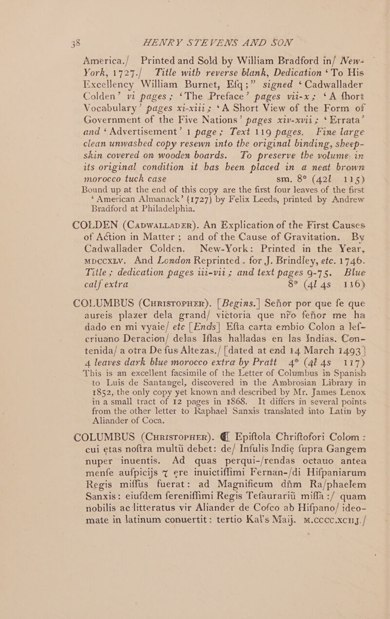 os) America./ Printed and Sold by William Bradford in/ Mew- York, 1727./ Title with reverse blank, Dedication ‘To His Excellency William Burnet, Efq;” signed ‘ Cadwallader Colden’ m pages; ‘The Preface’ pages vii-x; ‘A fhort Vocabulary’ pages xi-xi11; ‘A Short View of the Form of Government of the Five Nations’ pages xiv-xvii ; ‘ Errata’ and ‘ Advertisement’ 1 page; Text 119 pages. Fine large clean unwashed copy resewn into the original binding, sheep- skin covered on wooden boards. Fo preserve the volume in its original condition it bas been placed in a neat brown morocco tuck case sm. 8° (421 115) Bound up at the end of this copy are the first four leaves of the first * American Almanack’ (1727) by Felix Leeds, printed by Andrew Bradford at Philadelphia. COLDEN (CapwaLiapEr). An Explication of the First Causes of Action in Matter ; and of the Cause of Gravitation. By Cadwallader Colden. New-York: Printed in the Year, mpccxiv. And London Reprinted . for J. Brindley, ete. 1746- Title ; dedication pages 111-v11 ; and text pages 9-75. Blue calf extra 5°) (dl 45-016) COLUMBUS (Curisropuer). [ Begias.| Sefior por que fe que ausreis plazer dela grand/ victoria que nfo fefior me ha dado en mi vyaie/ ete [Ends| Efta carta embio Colon a lef- criuano Deracion/ delas Iftas halladas en las Indias. Con- tenida/ a otra De fus Altezas./ [dated at end 14 March 1493 | 4 leaves dark blue morocco extra by Pratt 4° (414s 117) This is an excellent facsimile of the Letter of Columbus im Spanish to Luis de Santangel, discovered im the Ambrosian Library in 1852, the only copy yet known and described by Mr. James Lenox ina small tract of 12 pages in 1868. It differs in several points from the other letter to Raphael Sanxis translated into Latin by Aliander of Coca. COLUMBUS (CurisropHer). @ Epiftola Chriftofori Colom : cui etas nof{tra multti debet: de/ Infulis Indie fupra Gangem nuper inuentis. Ad quas perqui-/rendas octauo antea menfe aufpicijs 7 ere inuictiffimi Fernan-/di Hifpaniarum Regis miffus fuerat: ad Magnificum dim Ra/phaelem Sanxis: eiufdem fereniffimi Regis Tefaurarit’ miffa :/ quam nobilis ac litteratus vir Aliander de Cofco ab Hifpano/ ideo- mate in latinum conuertit: tertio Kal’s Maij. m.cccc.xcuy. /