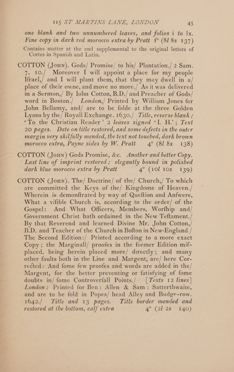 one blank and two unnumbered leaves, and folios i to Ix. Fine copy in dark red morocco extra by Pratt f° (818s 137) Contains matter at the end supplemental to the original letters of Cortes in Spanish and Latin. COTTON (Joun). Gods/ Promise/ to his/ Plantation./ 2 Sam. 7. 10./ Moreover I will appoint a place for my people Ifrael,/ and I will plant them, that they may dwell in a/ place of their owne, and move no more./ As it was delivered in a Sermon,/ By Iohn Cotton, B.D./ and Preacher of Gods/ word in Boston./ London,/ Printed by William Jones for John Bellamy, and/ are to be folde at the three Golden Lyons by the/ Royall Exchange. 1630./ Title, reverse blank ; “To the Christian Reader’ 2 leaves signed ‘I. H.’; Text 20 pages. Date on title restored, and some defects in the outer margin very skilfully mended, the text not touched, dark brown morocco extra, Payne sides by W. Pratt 4° (818s 138) COTTON (Joun) Gods Promise, &amp;c. Another and better Copy. Last line of imprint restored; elegantly bound in polished dark blue morocco extra by Pratt aC LOL TOS - 139) COTTON (Joun). The/ Doctrine/ of the/ Church,/ To which are committed the Keys of the/ Kingdome of Heaven./ Wherein is demonftrated by way of Queftion and Anfwere, What a vifible Church is, according to the order/ of the Gospel: And What Officers, Members, Worfhip and/ Government Christ hath ordained in the New Teftament./ By that Reverend and learned Divine Mr. John Cotton,/ B.D. and Teacher of the Church in Bofton in New-England./ The Second Edition:/ Printed according to a more exact Copy; the Marginall/ proofes in the former Edition mif- placed, being herein placed more/ directly; and many other faults both in the Line and Margent, are/ here Cor- rected: And fome few proofes and words are added in the/ Margent, for the better preventing or fatisfying of fome doubts in/ fome Controverfall Points./ [Texts 12 lines] London: Printed for Ben: Allen &amp; Sam: Satterthwaite, and are to be fold in Popes/ head Alley and Budge-row. 1642./ Title and 13 pages. Title border mended and restored at the bottom, calf extra 4° (2b-28** 140)