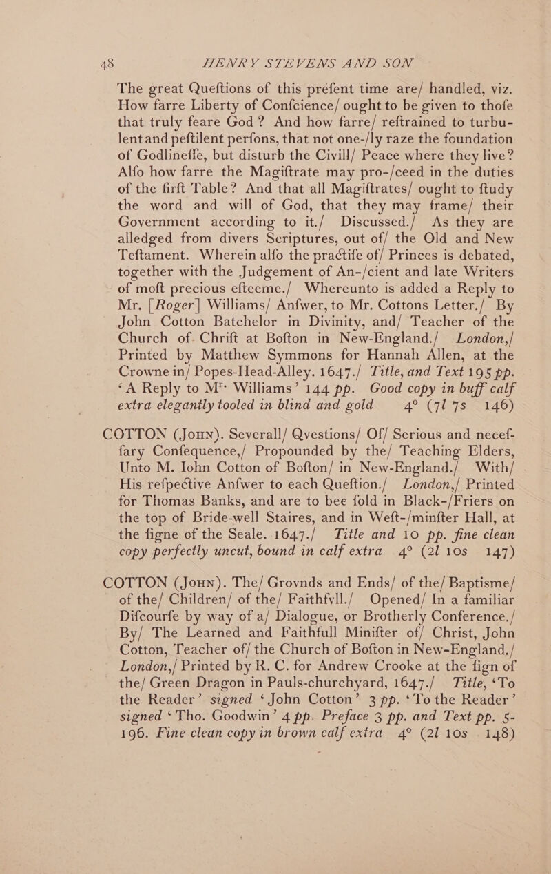 The great Queftions of this prefent time are/ handled, viz. How farre Liberty of Confcience/ ought to be given to thofe that truly feare God ? And how farre/ reftrained to turbu- lent and peftilent perfons, that not one-/ly raze the foundation of Godlineffe, but disturb the Civill/ Peace where they live? Alfo how farre the Magiftrate may pro-/ceed in the duties of the firft Table? And that all Magiftrates/ ought to ftudy the word and will of God, that they may frame/ their Government according to it./ Discussed./ As they are alledged from divers Scriptures, out of/ the Old and New Teftament. Wherein alfo the practife of/ Princes is debated, together with the Judgement of An-/cient and late Writers of moft precious efteeme./ Whereunto is added a Reply to Mr. [Roger] Williams/ Anfwer, to Mr. Cottons Letter./ By John Cotton Batchelor in Divinity, and/ Teacher of the Church of. Chrift at Bofton in New-England./ London,/ Printed by Matthew Symmons for Hannah Allen, at the Crowne in/ Popes-Head-Alley. 1647./ Title, and Text 195 pp. ‘A Reply to M™ Williams’ 144 pp. Good copy in buff calf extra elegantly tooled in blind and gold 4° CLeTS 2146) fary Confequence,/ Propounded by the/ Teaching Elders, Unto M. Iohn Cotton of Bofton/ in New-England./ With/ . His refpective Anfwer to each Queftion./ London,/ Printed for Thomas Banks, and are to bee fold in Black-/Friers on the top of Bride-well Staires, and in Weft-/minfter Hall, at the figne of the Seale. 1647./ Title and 10 pp. fine clean copy perfectly uncut, bound in calf extra 4° (2110s 147) of the/ Children/ of the/ Faithfvll./ Opened/ In a familiar Difcourfe by way of a/ Dialogue, or Brotherly Conference. / By/ The Learned and Faithfull Minifter of/ Christ, John Cotton, Teacher of/ the Church of Bofton in New-England, / London,/ Printed by R. C. for Andrew Crooke at the fign of the Reader’ signed ‘ John Cotton’ 3 pp. ‘To the Reader’ signed ‘Tho. Goodwin’ 4 pp. Preface 3 pp. and Text pp. 5- 196. Fine clean copy in brown calf extra 4° (2110s . 148)